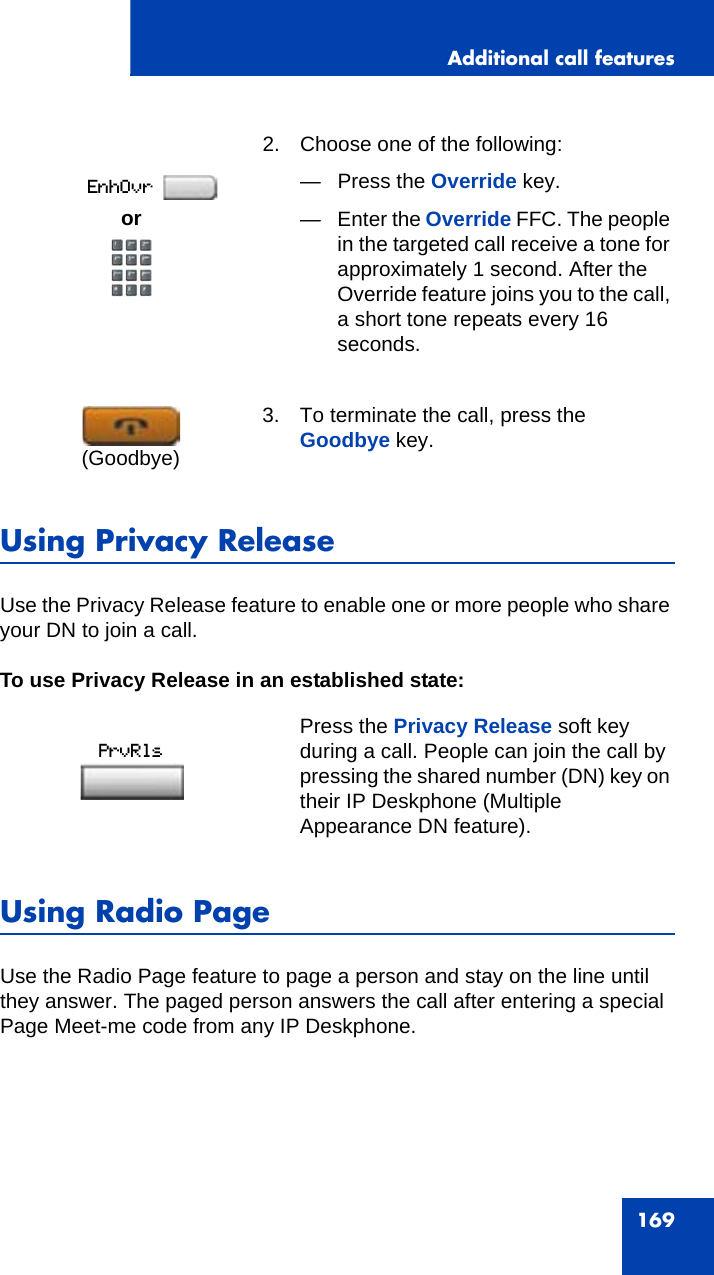 Additional call features169Using Privacy ReleaseUse the Privacy Release feature to enable one or more people who share your DN to join a call.To use Privacy Release in an established state:Using Radio Page Use the Radio Page feature to page a person and stay on the line until they answer. The paged person answers the call after entering a special Page Meet-me code from any IP Deskphone. 2. Choose one of the following:— Press the Override key.— Enter the Override FFC. The people in the targeted call receive a tone for approximately 1 second. After the Override feature joins you to the call, a short tone repeats every 16 seconds.3. To terminate the call, press the Goodbye key.Press the Privacy Release soft key during a call. People can join the call by pressing the shared number (DN) key on their IP Deskphone (Multiple Appearance DN feature).or(Goodbye)