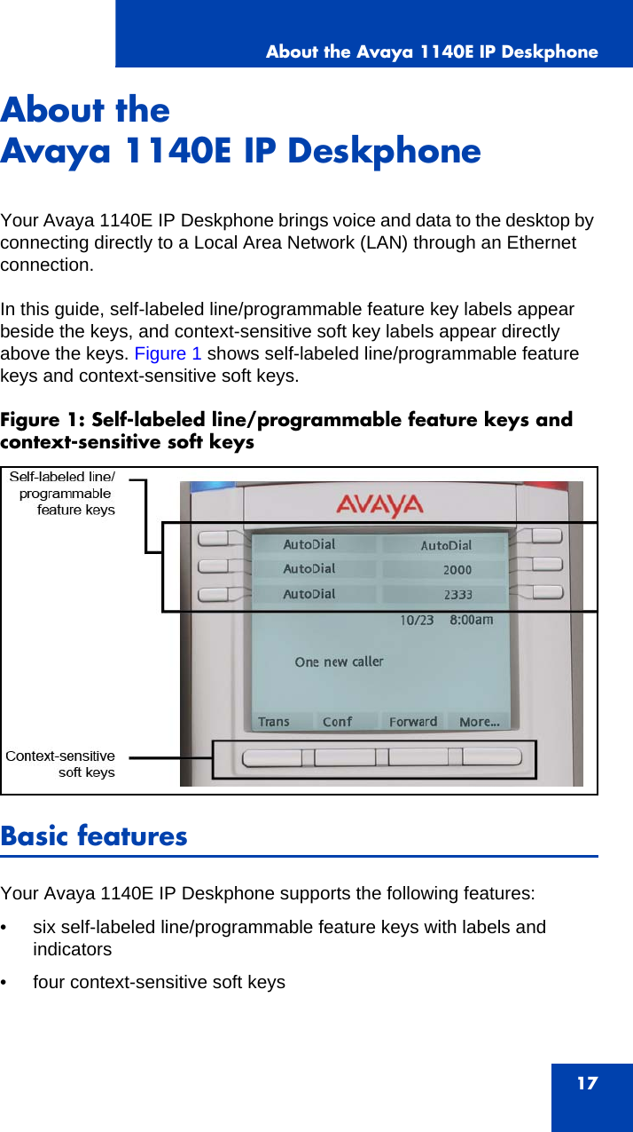 About the Avaya 1140E IP Deskphone17About the Avaya 1140E IP DeskphoneYour Avaya 1140E IP Deskphone brings voice and data to the desktop by connecting directly to a Local Area Network (LAN) through an Ethernet connection. In this guide, self-labeled line/programmable feature key labels appear beside the keys, and context-sensitive soft key labels appear directly above the keys. Figure 1 shows self-labeled line/programmable feature keys and context-sensitive soft keys.Figure 1: Self-labeled line/programmable feature keys and context-sensitive soft keys Basic featuresYour Avaya 1140E IP Deskphone supports the following features:• six self-labeled line/programmable feature keys with labels and indicators• four context-sensitive soft keys