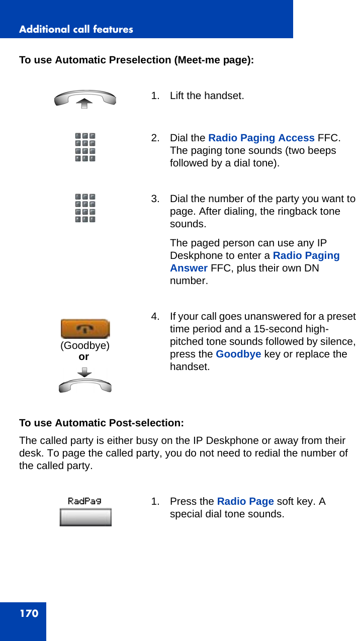 Additional call features170To use Automatic Preselection (Meet-me page):To use Automatic Post-selection: The called party is either busy on the IP Deskphone or away from their desk. To page the called party, you do not need to redial the number of the called party.1. Lift the handset. 2. Dial the Radio Paging Access FFC. The paging tone sounds (two beeps followed by a dial tone).3. Dial the number of the party you want to page. After dialing, the ringback tone sounds.The paged person can use any IP Deskphone to enter a Radio Paging Answer FFC, plus their own DN number. 4. If your call goes unanswered for a preset time period and a 15-second high- pitched tone sounds followed by silence, press the Goodbye key or replace the handset.1. Press the Radio Page soft key. A special dial tone sounds.or(Goodbye)