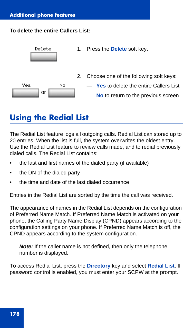 Additional phone features178To delete the entire Callers List:Using the Redial ListThe Redial List feature logs all outgoing calls. Redial List can stored up to 20 entries. When the list is full, the system overwrites the oldest entry. Use the Redial List feature to review calls made, and to redial previously dialed calls. The Redial List contains:• the last and first names of the dialed party (if available)• the DN of the dialed party• the time and date of the last dialed occurrenceEntries in the Redial List are sorted by the time the call was received.The appearance of names in the Redial List depends on the configuration of Preferred Name Match. If Preferred Name Match is activated on your phone, the Calling Party Name Display (CPND) appears according to the configuration settings on your phone. If Preferred Name Match is off, the CPND appears according to the system configuration.Note: If the caller name is not defined, then only the telephone number is displayed.To access Redial List, press the Directory key and select Redial List. If password control is enabled, you must enter your SCPW at the prompt.1. Press the Delete soft key.2. Choose one of the following soft keys:—Yes to delete the entire Callers List—No to return to the previous screenor 