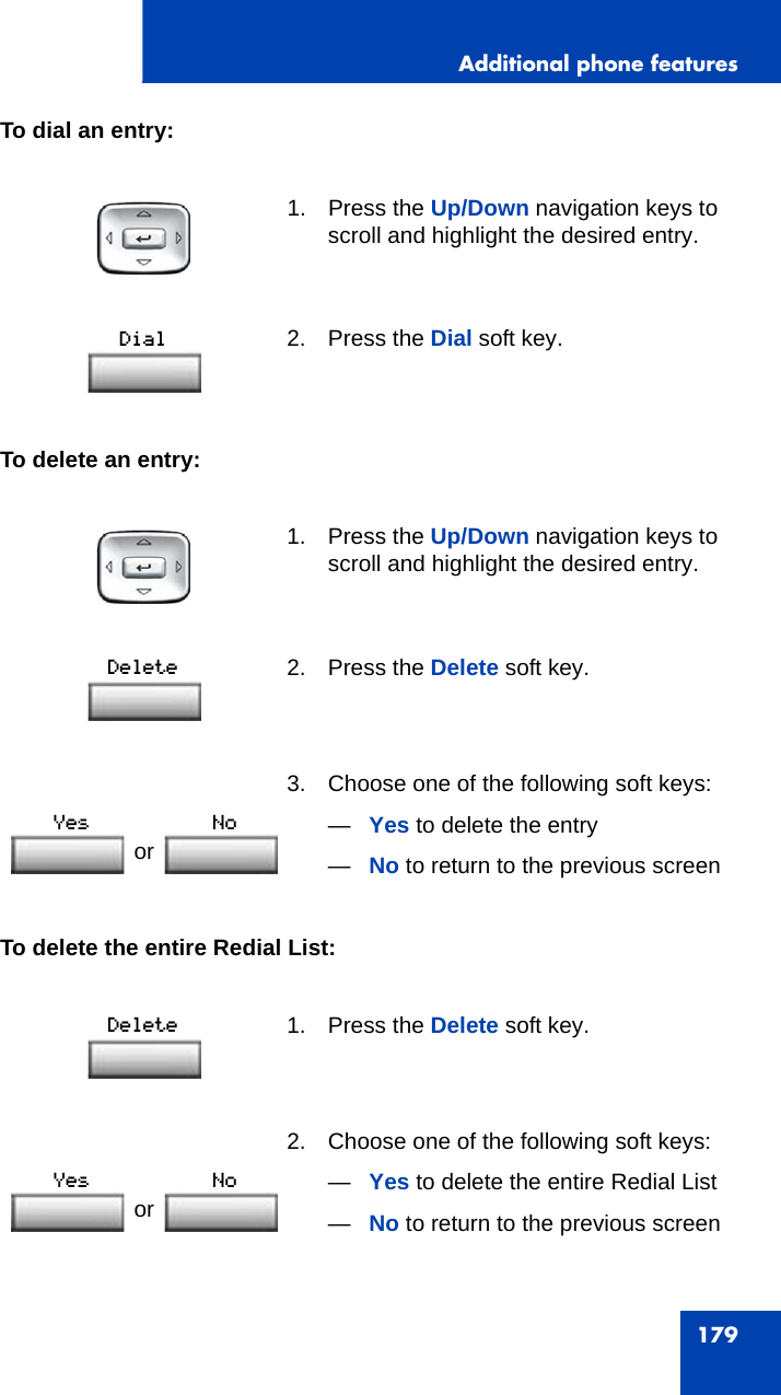 Additional phone features179To dial an entry:To delete an entry:To delete the entire Redial List:1. Press the Up/Down navigation keys to scroll and highlight the desired entry.2. Press the Dial soft key.1. Press the Up/Down navigation keys to scroll and highlight the desired entry.2. Press the Delete soft key.3. Choose one of the following soft keys:—Yes to delete the entry—No to return to the previous screen1. Press the Delete soft key.2. Choose one of the following soft keys:—Yes to delete the entire Redial List—No to return to the previous screenor or 