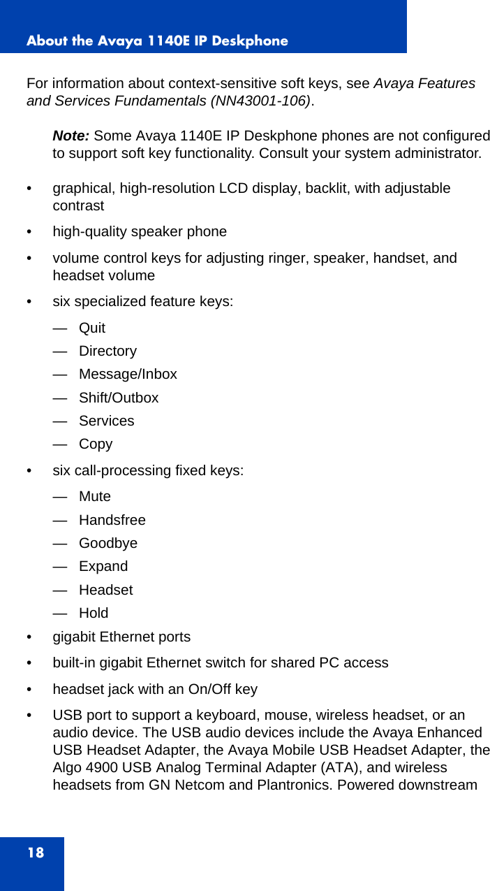 About the Avaya 1140E IP Deskphone18For information about context-sensitive soft keys, see Avaya Features and Services Fundamentals (NN43001-106).Note: Some Avaya 1140E IP Deskphone phones are not configured to support soft key functionality. Consult your system administrator.• graphical, high-resolution LCD display, backlit, with adjustable contrast• high-quality speaker phone• volume control keys for adjusting ringer, speaker, handset, and headset volume• six specialized feature keys:—Quit— Directory— Message/Inbox— Shift/Outbox— Services—Copy • six call-processing fixed keys: —Mute— Handsfree— Goodbye— Expand— Headset—Hold • gigabit Ethernet ports• built-in gigabit Ethernet switch for shared PC access• headset jack with an On/Off key• USB port to support a keyboard, mouse, wireless headset, or an audio device. The USB audio devices include the Avaya Enhanced USB Headset Adapter, the Avaya Mobile USB Headset Adapter, the Algo 4900 USB Analog Terminal Adapter (ATA), and wireless headsets from GN Netcom and Plantronics. Powered downstream 