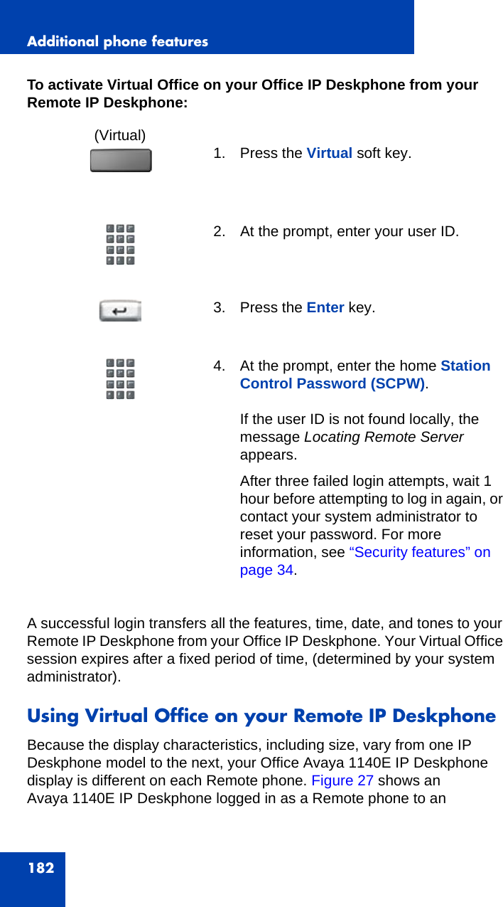 Additional phone features182To activate Virtual Office on your Office IP Deskphone from your Remote IP Deskphone:A successful login transfers all the features, time, date, and tones to your Remote IP Deskphone from your Office IP Deskphone. Your Virtual Office session expires after a fixed period of time, (determined by your system administrator).Using Virtual Office on your Remote IP DeskphoneBecause the display characteristics, including size, vary from one IP Deskphone model to the next, your Office Avaya 1140E IP Deskphone display is different on each Remote phone. Figure 27 shows an Avaya 1140E IP Deskphone logged in as a Remote phone to an (Virtual) 1. Press the Virtual soft key.2. At the prompt, enter your user ID. 3. Press the Enter key.4. At the prompt, enter the home Station Control Password (SCPW).If the user ID is not found locally, the message Locating Remote Server appears.After three failed login attempts, wait 1 hour before attempting to log in again, or contact your system administrator to reset your password. For more information, see “Security features” on page 34.