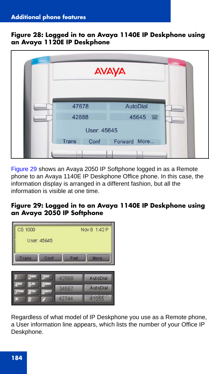 Additional phone features184Figure 28: Logged in to an Avaya 1140E IP Deskphone using an Avaya 1120E IP Deskphone Figure 29 shows an Avaya 2050 IP Softphone logged in as a Remote phone to an Avaya 1140E IP Deskphone Office phone. In this case, the information display is arranged in a different fashion, but all the information is visible at one time. Figure 29: Logged in to an Avaya 1140E IP Deskphone using an Avaya 2050 IP SoftphoneRegardless of what model of IP Deskphone you use as a Remote phone, a User information line appears, which lists the number of your Office IP Deskphone.