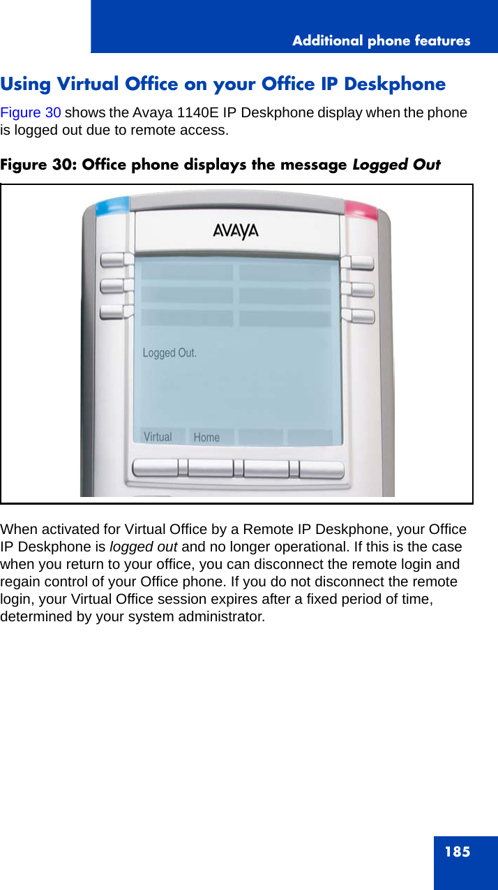 Additional phone features185Using Virtual Office on your Office IP DeskphoneFigure 30 shows the Avaya 1140E IP Deskphone display when the phone is logged out due to remote access.Figure 30: Office phone displays the message Logged Out When activated for Virtual Office by a Remote IP Deskphone, your Office IP Deskphone is logged out and no longer operational. If this is the case when you return to your office, you can disconnect the remote login and regain control of your Office phone. If you do not disconnect the remote login, your Virtual Office session expires after a fixed period of time, determined by your system administrator.