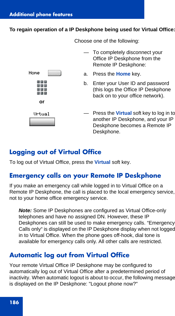 Additional phone features186To regain operation of a IP Deskphone being used for Virtual Office:Logging out of Virtual OfficeTo log out of Virtual Office, press the Virtual soft key.Emergency calls on your Remote IP DeskphoneIf you make an emergency call while logged in to Virtual Office on a Remote IP Deskphone, the call is placed to the local emergency service, not to your home office emergency service.Note: Some IP Deskphones are configured as Virtual Office-only telephones and have no assigned DN. However, these IP Deskphones can still be used to make emergency calls. “Emergency Calls only“ is displayed on the IP Deskphone display when not logged in to Virtual Office. When the phone goes off-hook, dial tone is available for emergency calls only. All other calls are restricted.Automatic log out from Virtual OfficeYour remote Virtual Office IP Deskphone may be configured to automatically log out of Virtual Office after a predetermined period of inactivity. When automatic logout is about to occur, the following message is displayed on the IP Deskphone: &quot;Logout phone now?&quot;Choose one of the following:or— To completely disconnect your Office IP Deskphone from the Remote IP Deskphone:a. Press the Home key.b. Enter your User ID and password(this logs the Office IP Deskphone back on to your office network).— Press the Virtual soft key to log in to another IP Deskphone, and your IP Deskphone becomes a Remote IP Deskphone.