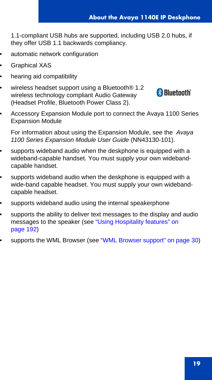 About the Avaya 1140E IP Deskphone191.1-compliant USB hubs are supported, including USB 2.0 hubs, if they offer USB 1.1 backwards compliancy.• automatic network configuration• Graphical XAS• hearing aid compatibility• wireless headset support using a Bluetooth® 1.2 wireless technology compliant Audio Gateway (Headset Profile, Bluetooth Power Class 2).• Accessory Expansion Module port to connect the Avaya 1100 Series Expansion ModuleFor information about using the Expansion Module, see the  Avaya 1100 Series Expansion Module User Guide (NN43130-101).• supports wideband audio when the deskphone is equipped with a wideband-capable handset. You must supply your own wideband-capable handset.• supports wideband audio when the deskphone is equipped with a wide-band capable headset. You must supply your own wideband-capable headset.• supports wideband audio using the internal speakerphone• supports the ability to deliver text messages to the display and audio messages to the speaker (see “Using Hospitality features” on page 192)• supports the WML Browser (see “WML Browser support” on page 30)