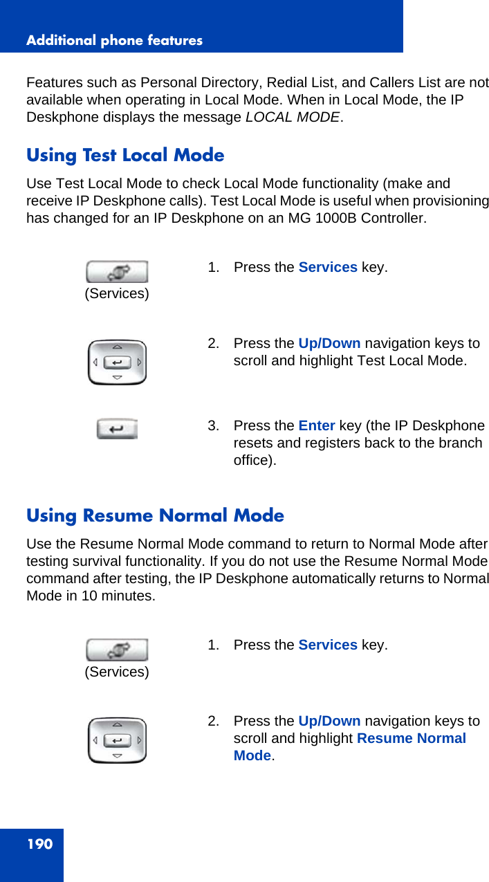 Additional phone features190Features such as Personal Directory, Redial List, and Callers List are not available when operating in Local Mode. When in Local Mode, the IP Deskphone displays the message LOCAL MODE.Using Test Local ModeUse Test Local Mode to check Local Mode functionality (make and receive IP Deskphone calls). Test Local Mode is useful when provisioning has changed for an IP Deskphone on an MG 1000B Controller.Using Resume Normal ModeUse the Resume Normal Mode command to return to Normal Mode after testing survival functionality. If you do not use the Resume Normal Mode command after testing, the IP Deskphone automatically returns to Normal Mode in 10 minutes.1. Press the Services key.2. Press the Up/Down navigation keys to scroll and highlight Test Local Mode.3. Press the Enter key (the IP Deskphone resets and registers back to the branch office). 1. Press the Services key.2. Press the Up/Down navigation keys to scroll and highlight Resume Normal Mode.(Services)(Services)