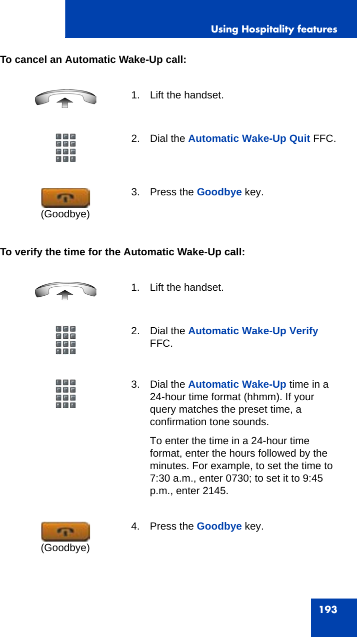 Using Hospitality features193To cancel an Automatic Wake-Up call:To verify the time for the Automatic Wake-Up call:1. Lift the handset. 2. Dial the Automatic Wake-Up Quit FFC.3. Press the Goodbye key.1. Lift the handset. 2. Dial the Automatic Wake-Up Verify FFC.3. Dial the Automatic Wake-Up time in a 24-hour time format (hhmm). If your query matches the preset time, a confirmation tone sounds.To enter the time in a 24-hour time format, enter the hours followed by the minutes. For example, to set the time to 7:30 a.m., enter 0730; to set it to 9:45 p.m., enter 2145.4. Press the Goodbye key.(Goodbye)(Goodbye)