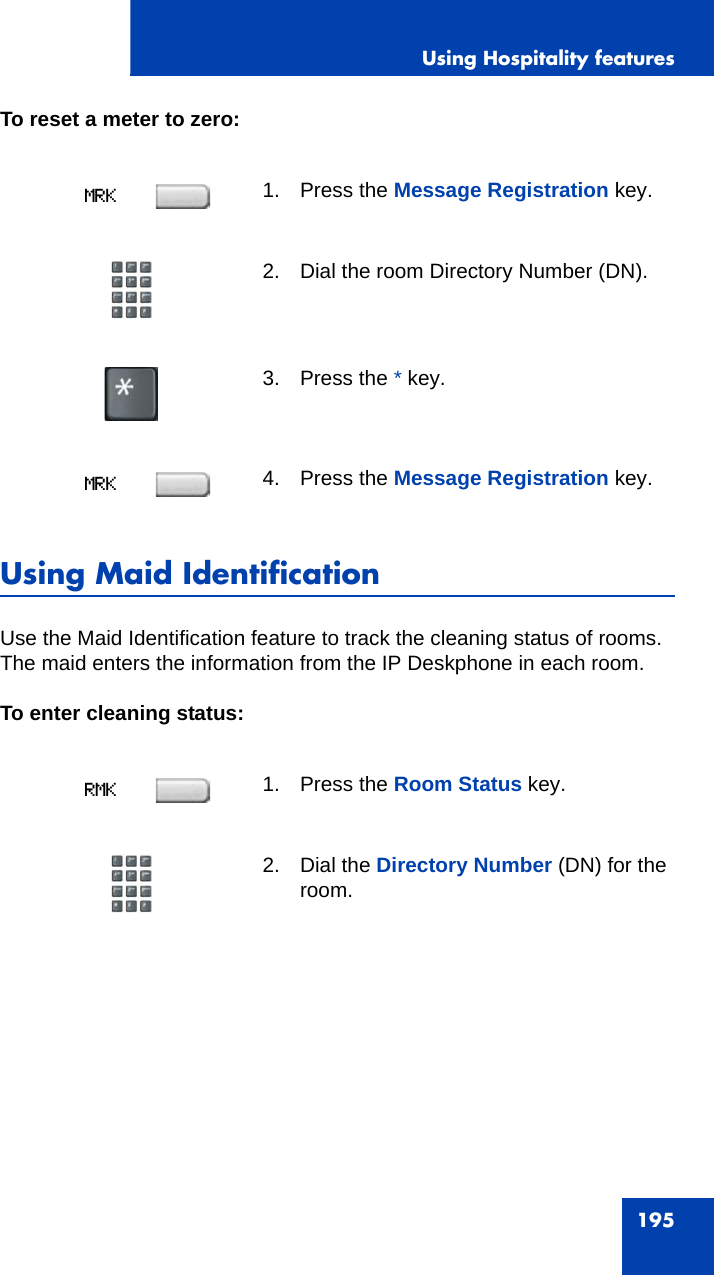 Using Hospitality features195To reset a meter to zero:Using Maid IdentificationUse the Maid Identification feature to track the cleaning status of rooms. The maid enters the information from the IP Deskphone in each room.To enter cleaning status:1. Press the Message Registration key.2. Dial the room Directory Number (DN).3. Press the * key.4. Press the Message Registration key.1. Press the Room Status key.2. Dial the Directory Number (DN) for the room.