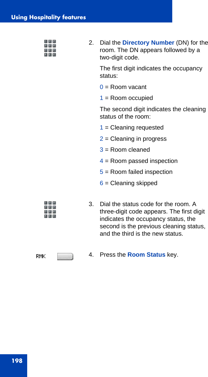 Using Hospitality features1982. Dial the Directory Number (DN) for the room. The DN appears followed by a two-digit code.The first digit indicates the occupancy status:0 = Room vacant1 = Room occupiedThe second digit indicates the cleaning status of the room:1 = Cleaning requested2 = Cleaning in progress3 = Room cleaned4 = Room passed inspection5 = Room failed inspection6 = Cleaning skipped3. Dial the status code for the room. A three-digit code appears. The first digit indicates the occupancy status, the second is the previous cleaning status, and the third is the new status.4. Press the Room Status key.