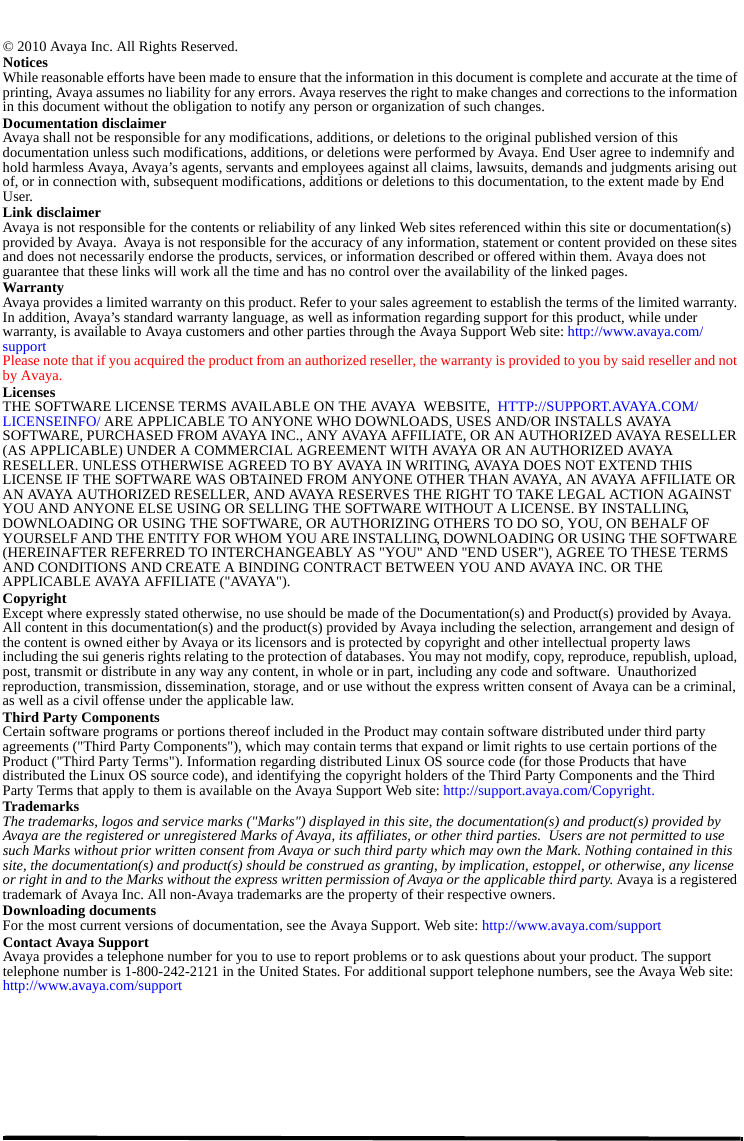 © 2010 Avaya Inc. All Rights Reserved.NoticesWhile reasonable efforts have been made to ensure that the information in this document is complete and accurate at the time of printing, Avaya assumes no liability for any errors. Avaya reserves the right to make changes and corrections to the information in this document without the obligation to notify any person or organization of such changes.Documentation disclaimerAvaya shall not be responsible for any modifications, additions, or deletions to the original published version of this documentation unless such modifications, additions, or deletions were performed by Avaya. End User agree to indemnify and hold harmless Avaya, Avaya’s agents, servants and employees against all claims, lawsuits, demands and judgments arising out of, or in connection with, subsequent modifications, additions or deletions to this documentation, to the extent made by End User.Link disclaimerAvaya is not responsible for the contents or reliability of any linked Web sites referenced within this site or documentation(s) provided by Avaya.  Avaya is not responsible for the accuracy of any information, statement or content provided on these sites and does not necessarily endorse the products, services, or information described or offered within them. Avaya does not guarantee that these links will work all the time and has no control over the availability of the linked pages.WarrantyAvaya provides a limited warranty on this product. Refer to your sales agreement to establish the terms of the limited warranty. In addition, Avaya’s standard warranty language, as well as information regarding support for this product, while under warranty, is available to Avaya customers and other parties through the Avaya Support Web site: http://www.avaya.com/supportPlease note that if you acquired the product from an authorized reseller, the warranty is provided to you by said reseller and not by Avaya.LicensesTHE SOFTWARE LICENSE TERMS AVAILABLE ON THE AVAYA  WEBSITE,  HTTP://SUPPORT.AVAYA.COM/LICENSEINFO/ ARE APPLICABLE TO ANYONE WHO DOWNLOADS, USES AND/OR INSTALLS AVAYA SOFTWARE, PURCHASED FROM AVAYA INC., ANY AVAYA AFFILIATE, OR AN AUTHORIZED AVAYA RESELLER (AS APPLICABLE) UNDER A COMMERCIAL AGREEMENT WITH AVAYA OR AN AUTHORIZED AVAYA RESELLER. UNLESS OTHERWISE AGREED TO BY AVAYA IN WRITING, AVAYA DOES NOT EXTEND THIS LICENSE IF THE SOFTWARE WAS OBTAINED FROM ANYONE OTHER THAN AVAYA, AN AVAYA AFFILIATE OR AN AVAYA AUTHORIZED RESELLER, AND AVAYA RESERVES THE RIGHT TO TAKE LEGAL ACTION AGAINST YOU AND ANYONE ELSE USING OR SELLING THE SOFTWARE WITHOUT A LICENSE. BY INSTALLING, DOWNLOADING OR USING THE SOFTWARE, OR AUTHORIZING OTHERS TO DO SO, YOU, ON BEHALF OF YOURSELF AND THE ENTITY FOR WHOM YOU ARE INSTALLING, DOWNLOADING OR USING THE SOFTWARE (HEREINAFTER REFERRED TO INTERCHANGEABLY AS &quot;YOU&quot; AND &quot;END USER&quot;), AGREE TO THESE TERMS AND CONDITIONS AND CREATE A BINDING CONTRACT BETWEEN YOU AND AVAYA INC. OR THE APPLICA BLE AVAYA AFFILIATE (&quot;AVAYA&quot;).CopyrightExcept where expressly stated otherwise, no use should be made of the Documentation(s) and Product(s) provided by Avaya. All content in this documentation(s) and the product(s) provided by Avaya including the selection, arrangement and design of the content is owned either by Avaya or its licensors and is protected by copyright and other intellectual property laws including the sui generis rights relating to the protection of databases. You may not modify, copy, reproduce, republish, upload, post, transmit or distribute in any way any content, in whole or in part, including any code and software.  Unauthorized reproduction, transmission, dissemination, storage, and or use without the express written consent of Avaya can be a criminal, as well as a civil offense under the applicable law.Third Party ComponentsCertain software programs or portions thereof included in the Product may contain software distributed under third party agreements (&quot;Third Party Components&quot;), which may contain terms that expand or limit rights to use certain portions of the Product (&quot;Third Party Terms&quot;). Information regarding distributed Linux OS source code (for those Products that have distributed the Linux OS source code), and identifying the copyright holders of the Third Party Components and the Third Party Terms that apply to them is available on the Avaya Support Web site: http://support.avaya.com/Copyright.TrademarksThe trademarks, logos and service marks (&quot;Marks&quot;) displayed in this site, the documentation(s) and product(s) provided by Avaya are the registered or unregistered Marks of Avaya, its affiliates, or other third parties.  Users are not permitted to use such Marks without prior written consent from Avaya or such third party which may own the Mark. Nothing contained in this site, the documentation(s) and product(s) should be construed as granting, by implication, estoppel, or otherwise, any license or right in and to the Marks without the express written permission of Avaya or the applicable third party. Avaya is a registered trademark of Avaya Inc. All non-Avaya trademarks are the property of their respective owners.Downloading documentsFor the most current versions of documentation, see the Avaya Support. Web site: http://www.avaya.com/support Contact Avaya SupportAvaya provides a telephone number for you to use to report problems or to ask questions about your product. The support telephone number is 1-800-242-2121 in the United States. For additional support telephone numbers, see the Avaya Web site: http://www.avaya.com/support