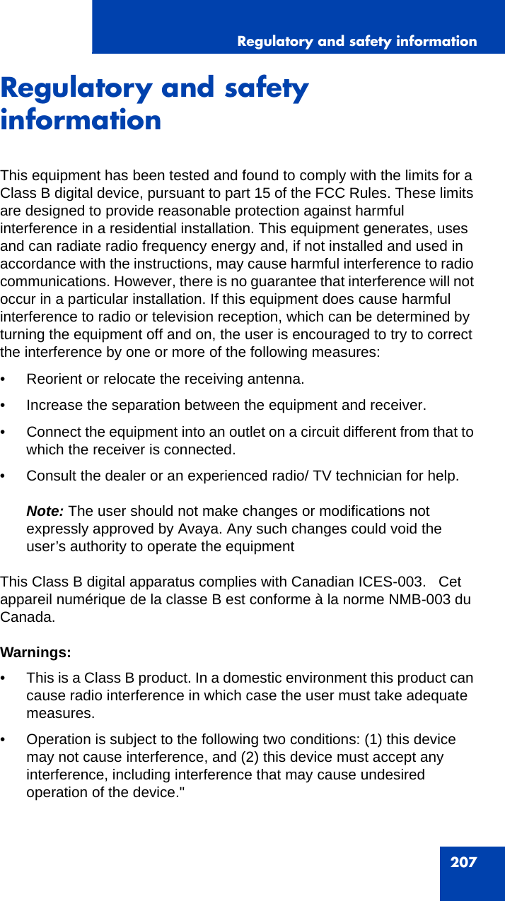 Regulatory and safety information207Regulatory and safety informationThis equipment has been tested and found to comply with the limits for a Class B digital device, pursuant to part 15 of the FCC Rules. These limits are designed to provide reasonable protection against harmful interference in a residential installation. This equipment generates, uses and can radiate radio frequency energy and, if not installed and used in accordance with the instructions, may cause harmful interference to radio communications. However, there is no guarantee that interference will not occur in a particular installation. If this equipment does cause harmful interference to radio or television reception, which can be determined by turning the equipment off and on, the user is encouraged to try to correct the interference by one or more of the following measures:• Reorient or relocate the receiving antenna.• Increase the separation between the equipment and receiver.• Connect the equipment into an outlet on a circuit different from that to which the receiver is connected.• Consult the dealer or an experienced radio/ TV technician for help.Note: The user should not make changes or modifications not expressly approved by Avaya. Any such changes could void the user’s authority to operate the equipmentThis Class B digital apparatus complies with Canadian ICES-003.   Cet appareil numérique de la classe B est conforme à la norme NMB-003 du Canada.Warnings: • This is a Class B product. In a domestic environment this product can cause radio interference in which case the user must take adequate measures.• Operation is subject to the following two conditions: (1) this device may not cause interference, and (2) this device must accept any interference, including interference that may cause undesired operation of the device.&quot;