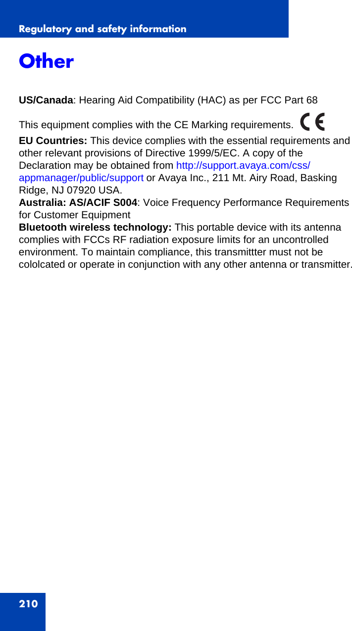 Regulatory and safety information210Other US/Canada: Hearing Aid Compatibility (HAC) as per FCC Part 68This equipment complies with the CE Marking requirements.EU Countries: This device complies with the essential requirements and other relevant provisions of Directive 1999/5/EC. A copy of the Declaration may be obtained from http://support.avaya.com/css/appmanager/public/support or Avaya Inc., 211 Mt. Airy Road, Basking Ridge, NJ 07920 USA.Australia: AS/ACIF S004: Voice Frequency Performance Requirements for Customer EquipmentBluetooth wireless technology: This portable device with its antenna complies with FCCs RF radiation exposure limits for an uncontrolled environment. To maintain compliance, this transmittter must not be cololcated or operate in conjunction with any other antenna or transmitter.