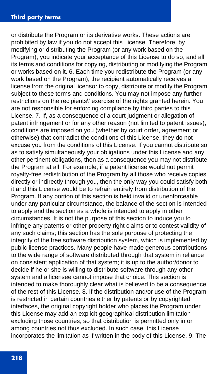 Third party terms218or distribute the Program or its derivative works. These actions are prohibited by law if you do not accept this License. Therefore, by modifying or distributing the Program (or any work based on the Program), you indicate your acceptance of this License to do so, and all its terms and conditions for copying, distributing or modifying the Program or works based on it. 6. Each time you redistribute the Program (or any work based on the Program), the recipient automatically receives a license from the original licensor to copy, distribute or modify the Program subject to these terms and conditions. You may not impose any further restrictions on the recipients\&apos; exercise of the rights granted herein. You are not responsible for enforcing compliance by third parties to this License. 7. If, as a consequence of a court judgment or allegation of patent infringement or for any other reason (not limited to patent issues), conditions are imposed on you (whether by court order, agreement or otherwise) that contradict the conditions of this License, they do not excuse you from the conditions of this License. If you cannot distribute so as to satisfy simultaneously your obligations under this License and any other pertinent obligations, then as a consequence you may not distribute the Program at all. For example, if a patent license would not permit royalty-free redistribution of the Program by all those who receive copies directly or indirectly through you, then the only way you could satisfy both it and this License would be to refrain entirely from distribution of the Program. If any portion of this section is held invalid or unenforceable under any particular circumstance, the balance of the section is intended to apply and the section as a whole is intended to apply in other circumstances. It is not the purpose of this section to induce you to infringe any patents or other property right claims or to contest validity of any such claims; this section has the sole purpose of protecting the integrity of the free software distribution system, which is implemented by public license practices. Many people have made generous contributions to the wide range of software distributed through that system in reliance on consistent application of that system; it is up to the author/donor to decide if he or she is willing to distribute software through any other system and a licensee cannot impose that choice. This section is intended to make thoroughly clear what is believed to be a consequence of the rest of this License. 8. If the distribution and/or use of the Program is restricted in certain countries either by patents or by copyrighted interfaces, the original copyright holder who places the Program under this License may add an explicit geographical distribution limitation excluding those countries, so that distribution is permitted only in or among countries not thus excluded. In such case, this License incorporates the limitation as if written in the body of this License. 9. The 