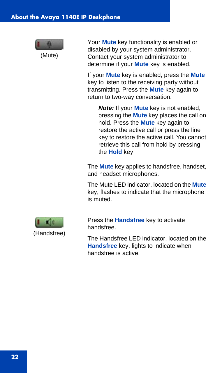 About the Avaya 1140E IP Deskphone22Your Mute key functionality is enabled or disabled by your system administrator. Contact your system administrator to determine if your Mute key is enabled. If your Mute key is enabled, press the Mute key to listen to the receiving party without transmitting. Press the Mute key again to return to two-way conversation. Note: If your Mute key is not enabled, pressing the Mute key places the call on hold. Press the Mute key again to restore the active call or press the line key to restore the active call. You cannot retrieve this call from hold by pressing the Hold keyThe Mute key applies to handsfree, handset, and headset microphones. The Mute LED indicator, located on the Mute key, flashes to indicate that the microphone is muted.Press the Handsfree key to activate handsfree. The Handsfree LED indicator, located on the Handsfree key, lights to indicate when handsfree is active.(Mute)(Handsfree)