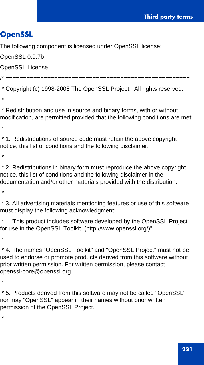 Third party terms221OpenSSLThe following component is licensed under OpenSSL license:OpenSSL 0.9.7bOpenSSL License/* ===================================================== * Copyright (c) 1998-2008 The OpenSSL Project.  All rights reserved. * * Redistribution and use in source and binary forms, with or without  modification, are permitted provided that the following conditions are met: * * 1. Redistributions of source code must retain the above copyright notice, this list of conditions and the following disclaimer. * * 2. Redistributions in binary form must reproduce the above copyright notice, this list of conditions and the following disclaimer in the documentation and/or other materials provided with the distribution. * * 3. All advertising materials mentioning features or use of this software must display the following acknowledgment: *    &quot;This product includes software developed by the OpenSSL Project for use in the OpenSSL Toolkit. (http://www.openssl.org/)&quot; * * 4. The names &quot;OpenSSL Toolkit&quot; and &quot;OpenSSL Project&quot; must not be used to endorse or promote products derived from this software without prior written permission. For written permission, please contact openssl-core@openssl.org. * * 5. Products derived from this software may not be called &quot;OpenSSL&quot; nor may &quot;OpenSSL&quot; appear in their names without prior written permission of the OpenSSL Project. *