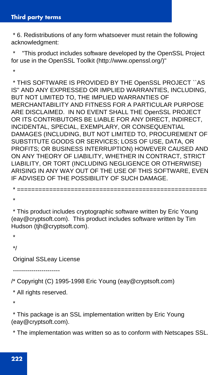 Third party terms222 * 6. Redistributions of any form whatsoever must retain the following acknowledgment: *    &quot;This product includes software developed by the OpenSSL Project for use in the OpenSSL Toolkit (http://www.openssl.org/)&quot; * * THIS SOFTWARE IS PROVIDED BY THE OpenSSL PROJECT ``AS IS&apos;&apos; AND ANY EXPRESSED OR IMPLIED WARRANTIES, INCLUDING, BUT NOT LIMITED TO, THE IMPLIED WARRANTIES OF MERCHANTABILITY AND FITNESS FOR A PARTICULAR PURPOSE ARE DISCLAIMED.  IN NO EVENT SHALL THE OpenSSL PROJECT OR ITS CONTRIBUTORS BE LIABLE FOR ANY DIRECT, INDIRECT, INCIDENTAL, SPECIAL, EXEMPLARY, OR CONSEQUENTIAL DAMAGES (INCLUDING, BUT NOT LIMITED TO, PROCUREMENT OF SUBSTITUTE GOODS OR SERVICES; LOSS OF USE, DATA, OR PROFITS; OR BUSINESS INTERRUPTION) HOWEVER CAUSED AND ON ANY THEORY OF LIABILITY, WHETHER IN CONTRACT, STRICT LIABILITY, OR TORT (INCLUDING NEGLIGENCE OR OTHERWISE) ARISING IN ANY WAY OUT OF THE USE OF THIS SOFTWARE, EVEN IF ADVISED OF THE POSSIBILITY OF SUCH DAMAGE. * ===================================================== * * This product includes cryptographic software written by Eric Young (eay@cryptsoft.com).  This product includes software written by Tim Hudson (tjh@cryptsoft.com). * */ Original SSLeay License -----------------------/* Copyright (C) 1995-1998 Eric Young (eay@cryptsoft.com) * All rights reserved. * * This package is an SSL implementation written by Eric Young (eay@cryptsoft.com). * The implementation was written so as to conform with Netscapes SSL.