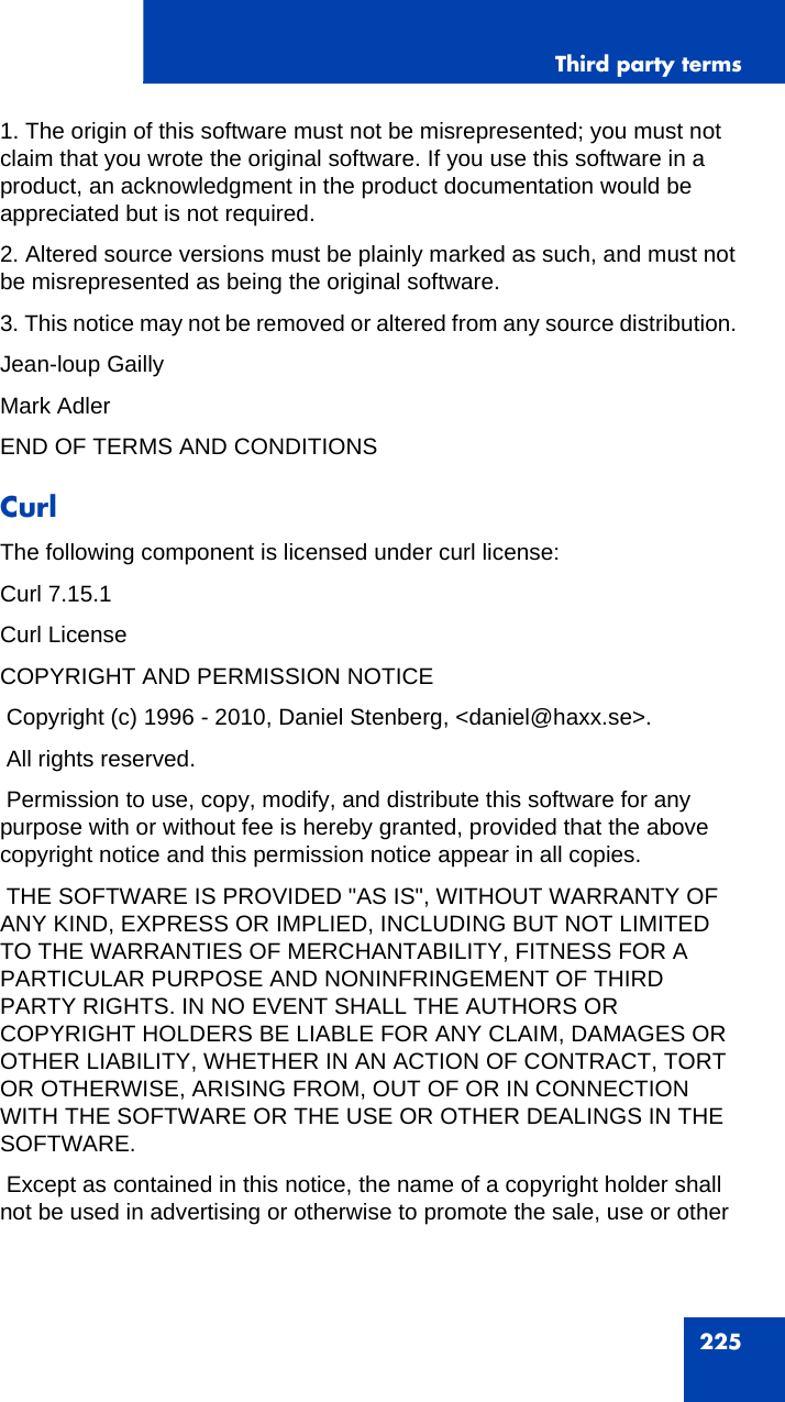 Third party terms2251. The origin of this software must not be misrepresented; you must not claim that you wrote the original software. If you use this software in a product, an acknowledgment in the product documentation would be appreciated but is not required. 2. Altered source versions must be plainly marked as such, and must not be misrepresented as being the original software. 3. This notice may not be removed or altered from any source distribution. Jean-loup Gailly Mark AdlerEND OF TERMS AND CONDITIONSCurlThe following component is licensed under curl license:Curl 7.15.1Curl LicenseCOPYRIGHT AND PERMISSION NOTICE Copyright (c) 1996 - 2010, Daniel Stenberg, &lt;daniel@haxx.se&gt;. All rights reserved. Permission to use, copy, modify, and distribute this software for any purpose with or without fee is hereby granted, provided that the above copyright notice and this permission notice appear in all copies. THE SOFTWARE IS PROVIDED &quot;AS IS&quot;, WITHOUT WARRANTY OF ANY KIND, EXPRESS OR IMPLIED, INCLUDING BUT NOT LIMITED TO THE WARRANTIES OF MERCHANTABILITY, FITNESS FOR A PARTICULAR PURPOSE AND NONINFRINGEMENT OF THIRD PARTY RIGHTS. IN NO EVENT SHALL THE AUTHORS OR COPYRIGHT HOLDERS BE LIABLE FOR ANY CLAIM, DAMAGES OR OTHER LIABILITY, WHETHER IN AN ACTION OF CONTRACT, TORT OR OTHERWISE, ARISING FROM, OUT OF OR IN CONNECTION WITH THE SOFTWARE OR THE USE OR OTHER DEALINGS IN THE SOFTWARE. Except as contained in this notice, the name of a copyright holder shall not be used in advertising or otherwise to promote the sale, use or other 