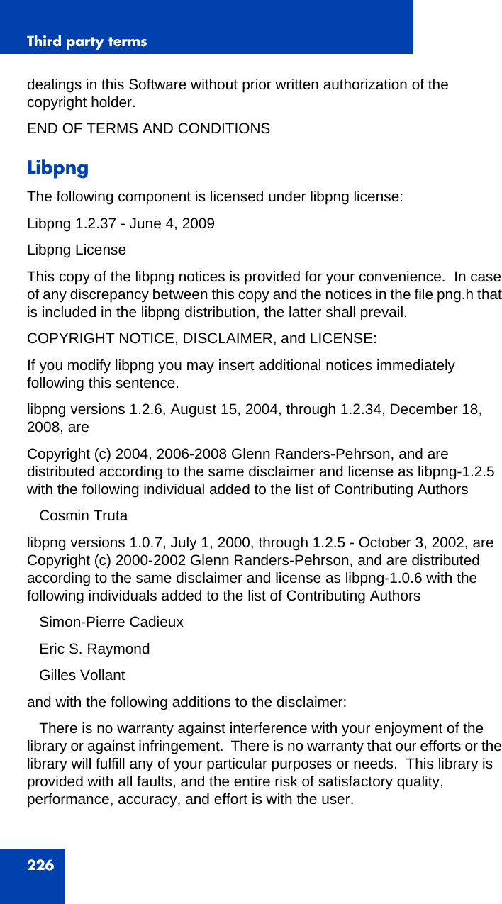 Third party terms226dealings in this Software without prior written authorization of the copyright holder.END OF TERMS AND CONDITIONSLibpngThe following component is licensed under libpng license:Libpng 1.2.37 - June 4, 2009Libpng LicenseThis copy of the libpng notices is provided for your convenience.  In case of any discrepancy between this copy and the notices in the file png.h that is included in the libpng distribution, the latter shall prevail.COPYRIGHT NOTICE, DISCLAIMER, and LICENSE:If you modify libpng you may insert additional notices immediately following this sentence.libpng versions 1.2.6, August 15, 2004, through 1.2.34, December 18, 2008, areCopyright (c) 2004, 2006-2008 Glenn Randers-Pehrson, and are distributed according to the same disclaimer and license as libpng-1.2.5 with the following individual added to the list of Contributing Authors   Cosmin Trutalibpng versions 1.0.7, July 1, 2000, through 1.2.5 - October 3, 2002, are Copyright (c) 2000-2002 Glenn Randers-Pehrson, and are distributed according to the same disclaimer and license as libpng-1.0.6 with the following individuals added to the list of Contributing Authors   Simon-Pierre Cadieux   Eric S. Raymond   Gilles Vollantand with the following additions to the disclaimer:   There is no warranty against interference with your enjoyment of the library or against infringement.  There is no warranty that our efforts or the library will fulfill any of your particular purposes or needs.  This library is provided with all faults, and the entire risk of satisfactory quality, performance, accuracy, and effort is with the user.