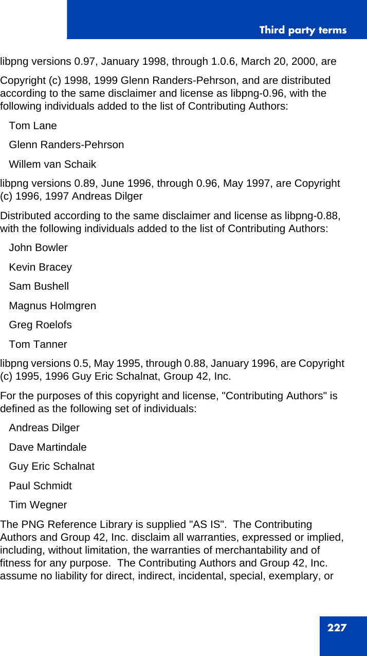 Third party terms227libpng versions 0.97, January 1998, through 1.0.6, March 20, 2000, areCopyright (c) 1998, 1999 Glenn Randers-Pehrson, and are distributed according to the same disclaimer and license as libpng-0.96, with the following individuals added to the list of Contributing Authors:   Tom Lane   Glenn Randers-Pehrson   Willem van Schaiklibpng versions 0.89, June 1996, through 0.96, May 1997, are Copyright (c) 1996, 1997 Andreas DilgerDistributed according to the same disclaimer and license as libpng-0.88, with the following individuals added to the list of Contributing Authors:   John Bowler   Kevin Bracey   Sam Bushell   Magnus Holmgren   Greg Roelofs   Tom Tannerlibpng versions 0.5, May 1995, through 0.88, January 1996, are Copyright (c) 1995, 1996 Guy Eric Schalnat, Group 42, Inc.For the purposes of this copyright and license, &quot;Contributing Authors&quot; is defined as the following set of individuals:   Andreas Dilger   Dave Martindale   Guy Eric Schalnat   Paul Schmidt   Tim WegnerThe PNG Reference Library is supplied &quot;AS IS&quot;.  The Contributing Authors and Group 42, Inc. disclaim all warranties, expressed or implied, including, without limitation, the warranties of merchantability and of fitness for any purpose.  The Contributing Authors and Group 42, Inc. assume no liability for direct, indirect, incidental, special, exemplary, or 