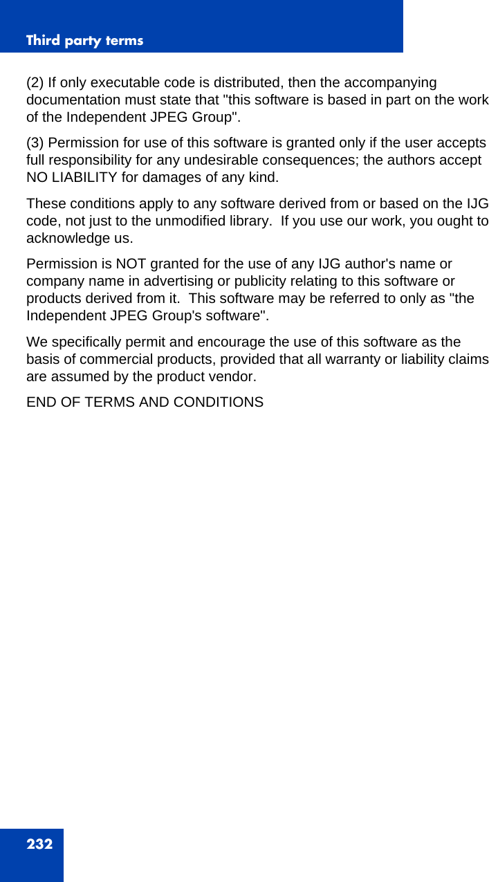 Third party terms232(2) If only executable code is distributed, then the accompanying documentation must state that &quot;this software is based in part on the work of the Independent JPEG Group&quot;.(3) Permission for use of this software is granted only if the user accepts full responsibility for any undesirable consequences; the authors accept NO LIABILITY for damages of any kind.These conditions apply to any software derived from or based on the IJG code, not just to the unmodified library.  If you use our work, you ought to acknowledge us.Permission is NOT granted for the use of any IJG author&apos;s name or company name in advertising or publicity relating to this software or products derived from it.  This software may be referred to only as &quot;the Independent JPEG Group&apos;s software&quot;.We specifically permit and encourage the use of this software as the basis of commercial products, provided that all warranty or liability claims are assumed by the product vendor.END OF TERMS AND CONDITIONS