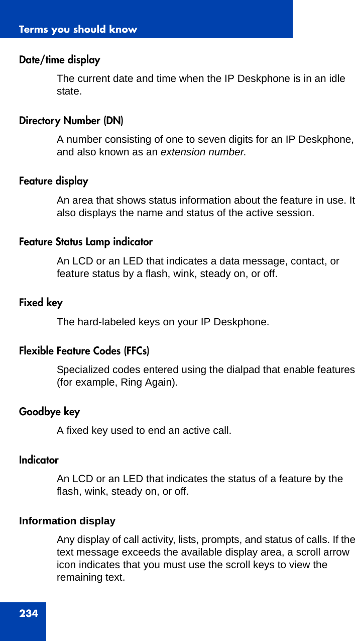 Terms you should know234Date/time displayThe current date and time when the IP Deskphone is in an idle state.Directory Number (DN)A number consisting of one to seven digits for an IP Deskphone, and also known as an extension number.Feature displayAn area that shows status information about the feature in use. It also displays the name and status of the active session.Feature Status Lamp indicatorAn LCD or an LED that indicates a data message, contact, or feature status by a flash, wink, steady on, or off.Fixed keyThe hard-labeled keys on your IP Deskphone.Flexible Feature Codes (FFCs)Specialized codes entered using the dialpad that enable features (for example, Ring Again).Goodbye keyA fixed key used to end an active call. IndicatorAn LCD or an LED that indicates the status of a feature by the flash, wink, steady on, or off.Information displayAny display of call activity, lists, prompts, and status of calls. If the text message exceeds the available display area, a scroll arrow icon indicates that you must use the scroll keys to view the remaining text. 