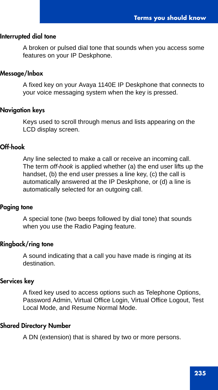 Terms you should know235Interrupted dial toneA broken or pulsed dial tone that sounds when you access some features on your IP Deskphone.Message/InboxA fixed key on your Avaya 1140E IP Deskphone that connects to your voice messaging system when the key is pressed.Navigation keysKeys used to scroll through menus and lists appearing on the LCD display screen.Off-hookAny line selected to make a call or receive an incoming call. The term off-hook is applied whether (a) the end user lifts up the handset, (b) the end user presses a line key, (c) the call is automatically answered at the IP Deskphone, or (d) a line is automatically selected for an outgoing call.Paging toneA special tone (two beeps followed by dial tone) that sounds when you use the Radio Paging feature.Ringback/ring toneA sound indicating that a call you have made is ringing at its destination.Services keyA fixed key used to access options such as Telephone Options, Password Admin, Virtual Office Login, Virtual Office Logout, Test Local Mode, and Resume Normal Mode.Shared Directory NumberA DN (extension) that is shared by two or more persons.