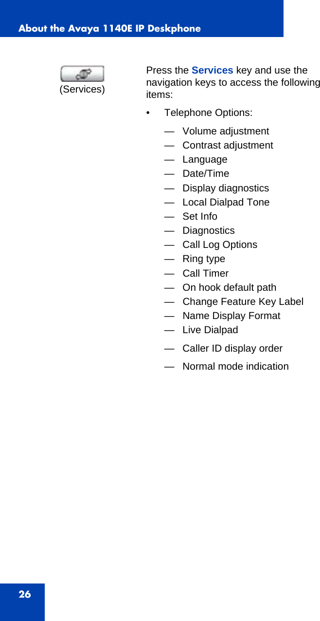 About the Avaya 1140E IP Deskphone26Press the Services key and use the navigation keys to access the following items:• Telephone Options:— Volume adjustment— Contrast adjustment — Language— Date/Time— Display diagnostics— Local Dialpad Tone— Set Info— Diagnostics— Call Log Options— Ring type— Call Timer— On hook default path— Change Feature Key Label— Name Display Format— Live Dialpad— Caller ID display order— Normal mode indication(Services)