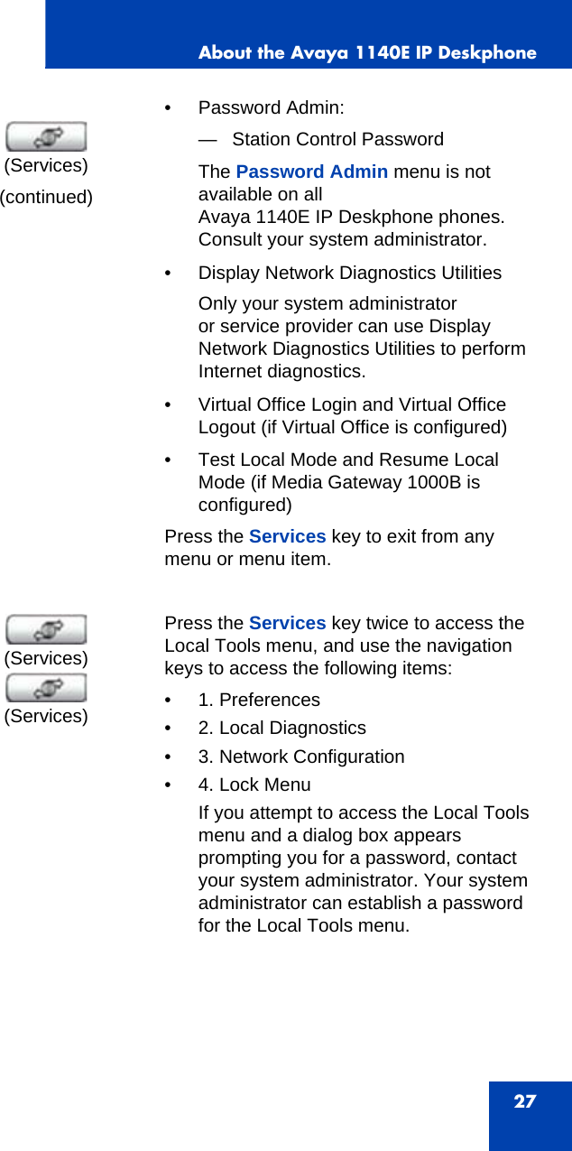 About the Avaya 1140E IP Deskphone27(continued)• Password Admin:— Station Control PasswordThe Password Admin menu is not available on all Avaya 1140E IP Deskphone phones. Consult your system administrator.• Display Network Diagnostics UtilitiesOnly your system administrator or service provider can use Display Network Diagnostics Utilities to perform Internet diagnostics.• Virtual Office Login and Virtual Office Logout (if Virtual Office is configured)• Test Local Mode and Resume Local Mode (if Media Gateway 1000B is configured)Press the Services key to exit from any menu or menu item.Press the Services key twice to access the Local Tools menu, and use the navigation keys to access the following items:• 1. Preferences• 2. Local Diagnostics• 3. Network Configuration•4. Lock MenuIf you attempt to access the Local Tools menu and a dialog box appears prompting you for a password, contact your system administrator. Your system administrator can establish a password for the Local Tools menu.(Services)(Services)(Services)