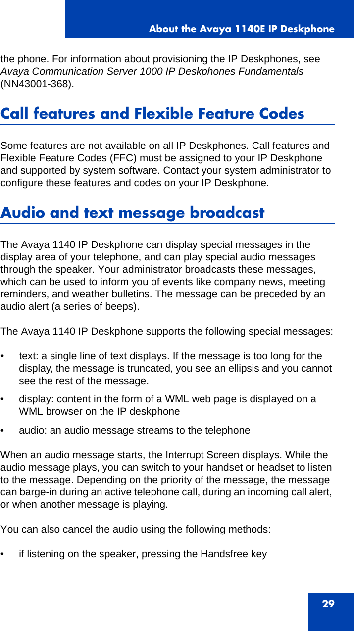 About the Avaya 1140E IP Deskphone29the phone. For information about provisioning the IP Deskphones, see Avaya Communication Server 1000 IP Deskphones Fundamentals (NN43001-368).Call features and Flexible Feature CodesSome features are not available on all IP Deskphones. Call features and Flexible Feature Codes (FFC) must be assigned to your IP Deskphone and supported by system software. Contact your system administrator to configure these features and codes on your IP Deskphone.Audio and text message broadcastThe Avaya 1140 IP Deskphone can display special messages in the display area of your telephone, and can play special audio messages through the speaker. Your administrator broadcasts these messages, which can be used to inform you of events like company news, meeting reminders, and weather bulletins. The message can be preceded by an audio alert (a series of beeps).The Avaya 1140 IP Deskphone supports the following special messages:• text: a single line of text displays. If the message is too long for the display, the message is truncated, you see an ellipsis and you cannot see the rest of the message.• display: content in the form of a WML web page is displayed on a WML browser on the IP deskphone• audio: an audio message streams to the telephoneWhen an audio message starts, the Interrupt Screen displays. While the audio message plays, you can switch to your handset or headset to listen to the message. Depending on the priority of the message, the message can barge-in during an active telephone call, during an incoming call alert, or when another message is playing.You can also cancel the audio using the following methods:• if listening on the speaker, pressing the Handsfree key