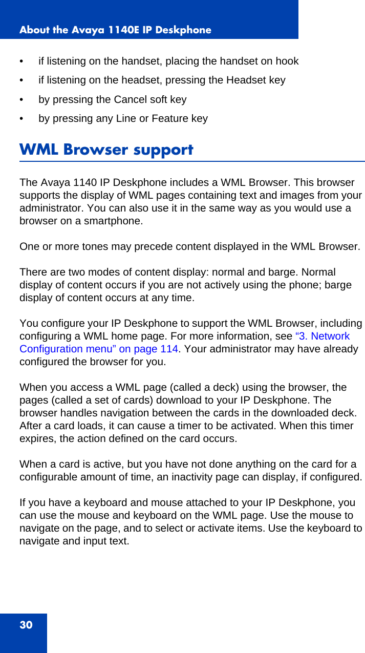 About the Avaya 1140E IP Deskphone30• if listening on the handset, placing the handset on hook• if listening on the headset, pressing the Headset key• by pressing the Cancel soft key• by pressing any Line or Feature keyWML Browser supportThe Avaya 1140 IP Deskphone includes a WML Browser. This browser supports the display of WML pages containing text and images from your administrator. You can also use it in the same way as you would use a browser on a smartphone. One or more tones may precede content displayed in the WML Browser.There are two modes of content display: normal and barge. Normal display of content occurs if you are not actively using the phone; barge display of content occurs at any time.You configure your IP Deskphone to support the WML Browser, including configuring a WML home page. For more information, see “3. Network Configuration menu” on page 114. Your administrator may have already configured the browser for you.When you access a WML page (called a deck) using the browser, the pages (called a set of cards) download to your IP Deskphone. The browser handles navigation between the cards in the downloaded deck. After a card loads, it can cause a timer to be activated. When this timer expires, the action defined on the card occurs. When a card is active, but you have not done anything on the card for a configurable amount of time, an inactivity page can display, if configured.If you have a keyboard and mouse attached to your IP Deskphone, you can use the mouse and keyboard on the WML page. Use the mouse to navigate on the page, and to select or activate items. Use the keyboard to navigate and input text.