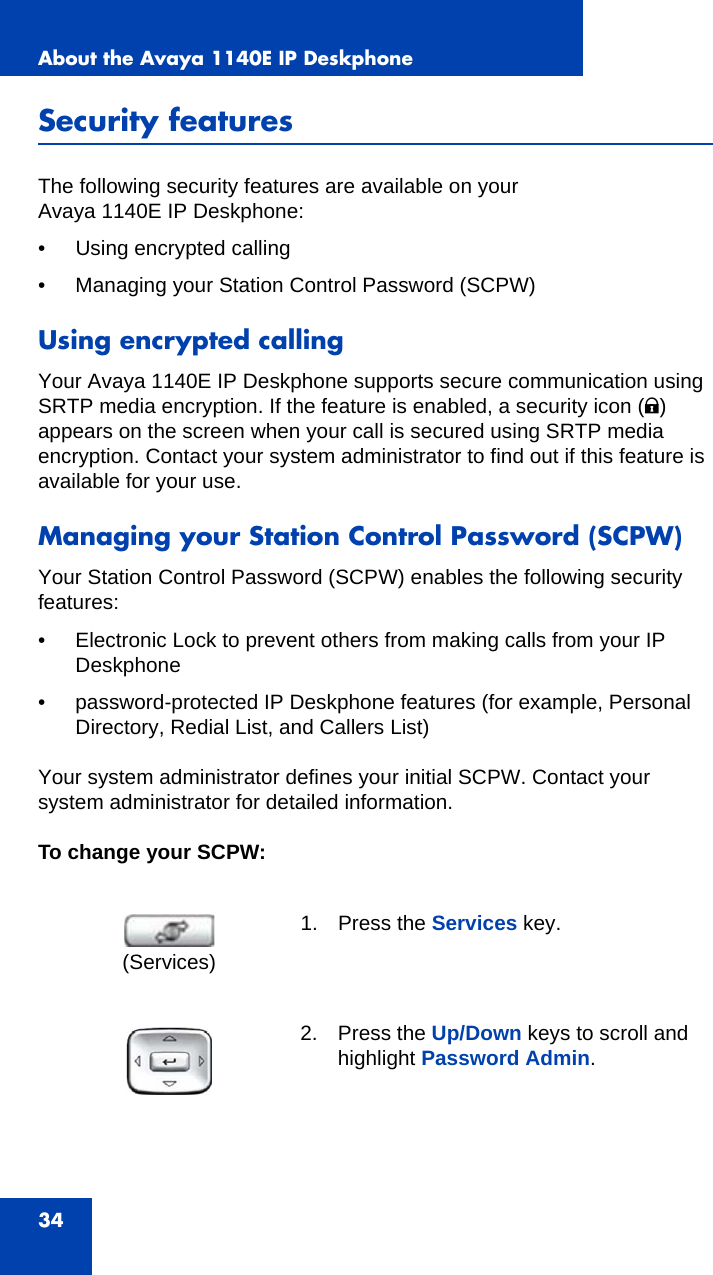 About the Avaya 1140E IP Deskphone34Security featuresThe following security features are available on your Avaya 1140E IP Deskphone:• Using encrypted calling• Managing your Station Control Password (SCPW)Using encrypted callingYour Avaya 1140E IP Deskphone supports secure communication using SRTP media encryption. If the feature is enabled, a security icon (q) appears on the screen when your call is secured using SRTP media encryption. Contact your system administrator to find out if this feature is available for your use. Managing your Station Control Password (SCPW)Your Station Control Password (SCPW) enables the following security features:• Electronic Lock to prevent others from making calls from your IP Deskphone• password-protected IP Deskphone features (for example, Personal Directory, Redial List, and Callers List)Your system administrator defines your initial SCPW. Contact your system administrator for detailed information.To change your SCPW:1. Press the Services key. 2. Press the Up/Down keys to scroll and highlight Password Admin.(Services)