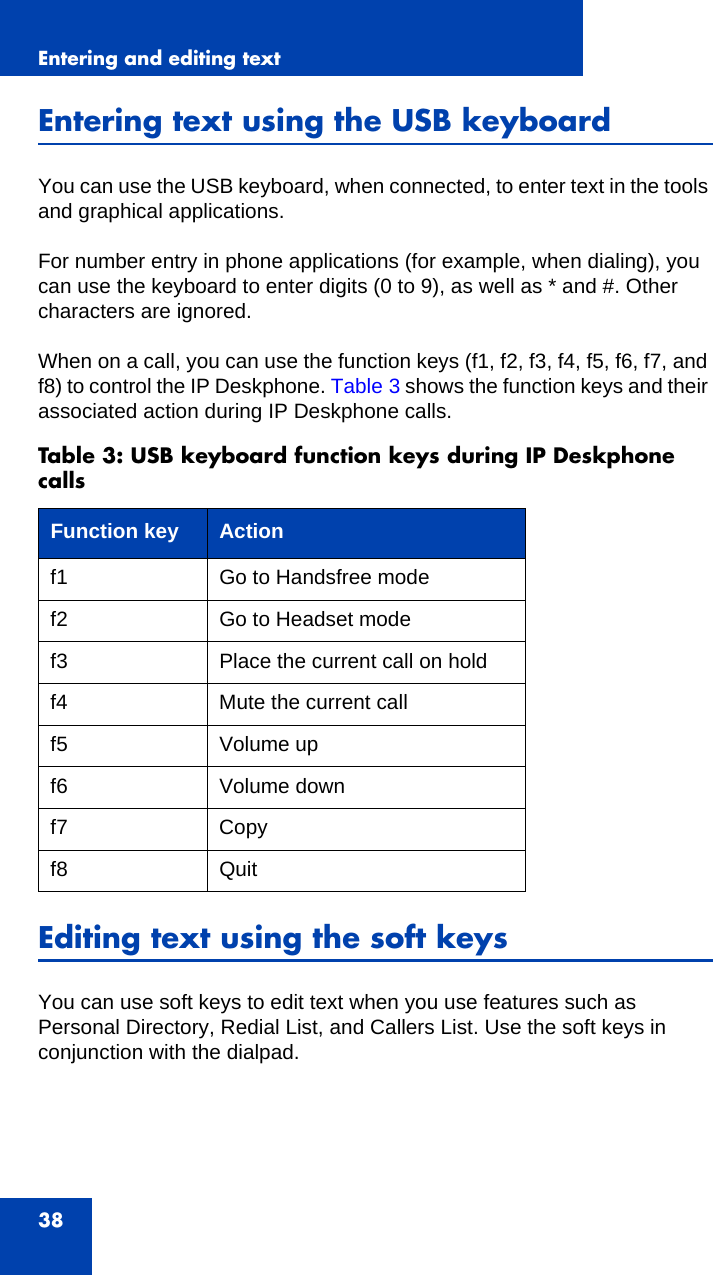 Entering and editing text38Entering text using the USB keyboardYou can use the USB keyboard, when connected, to enter text in the tools and graphical applications. For number entry in phone applications (for example, when dialing), you can use the keyboard to enter digits (0 to 9), as well as * and #. Other characters are ignored.When on a call, you can use the function keys (f1, f2, f3, f4, f5, f6, f7, and f8) to control the IP Deskphone. Table 3 shows the function keys and their associated action during IP Deskphone calls.Editing text using the soft keysYou can use soft keys to edit text when you use features such as Personal Directory, Redial List, and Callers List. Use the soft keys in conjunction with the dialpad.Table 3: USB keyboard function keys during IP Deskphone callsFunction key Actionf1 Go to Handsfree modef2 Go to Headset modef3 Place the current call on holdf4 Mute the current callf5 Volume upf6 Volume downf7 Copyf8 Quit