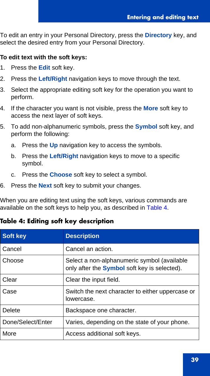 Entering and editing text39To edit an entry in your Personal Directory, press the Directory key, and select the desired entry from your Personal Directory. To edit text with the soft keys:1. Press the Edit soft key.2. Press the Left/Right navigation keys to move through the text.3. Select the appropriate editing soft key for the operation you want to perform.4. If the character you want is not visible, press the More soft key to access the next layer of soft keys.5. To add non-alphanumeric symbols, press the Symbol soft key, and perform the following:a. Press the Up navigation key to access the symbols.b. Press the Left/Right navigation keys to move to a specific symbol.c. Press the Choose soft key to select a symbol.6. Press the Next soft key to submit your changes.When you are editing text using the soft keys, various commands are available on the soft keys to help you, as described in Table 4.Table 4: Editing soft key descriptionSoft key DescriptionCancel Cancel an action.Choose Select a non-alphanumeric symbol (available only after the Symbol soft key is selected).Clear Clear the input field.Case Switch the next character to either uppercase or lowercase.Delete Backspace one character.Done/Select/Enter Varies, depending on the state of your phone.More Access additional soft keys.