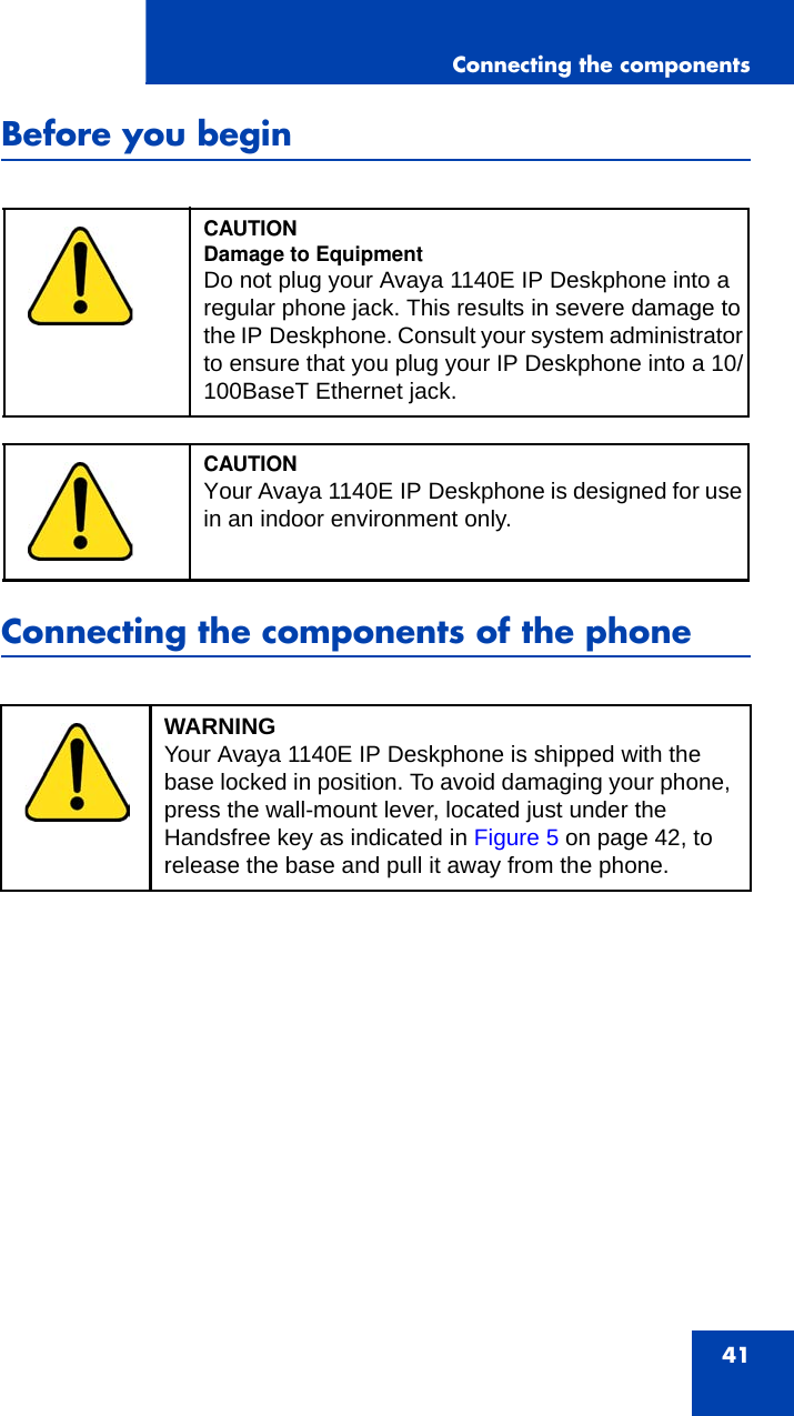 Connecting the components41Before you beginConnecting the components of the phoneCAUTIONDamage to EquipmentDo not plug your Avaya 1140E IP Deskphone into a regular phone jack. This results in severe damage to the IP Deskphone. Consult your system administrator to ensure that you plug your IP Deskphone into a 10/100BaseT Ethernet jack.CAUTIONYour Avaya 1140E IP Deskphone is designed for use in an indoor environment only.WARNINGYour Avaya 1140E IP Deskphone is shipped with the base locked in position. To avoid damaging your phone, press the wall-mount lever, located just under the Handsfree key as indicated in Figure 5 on page 42, to release the base and pull it away from the phone.