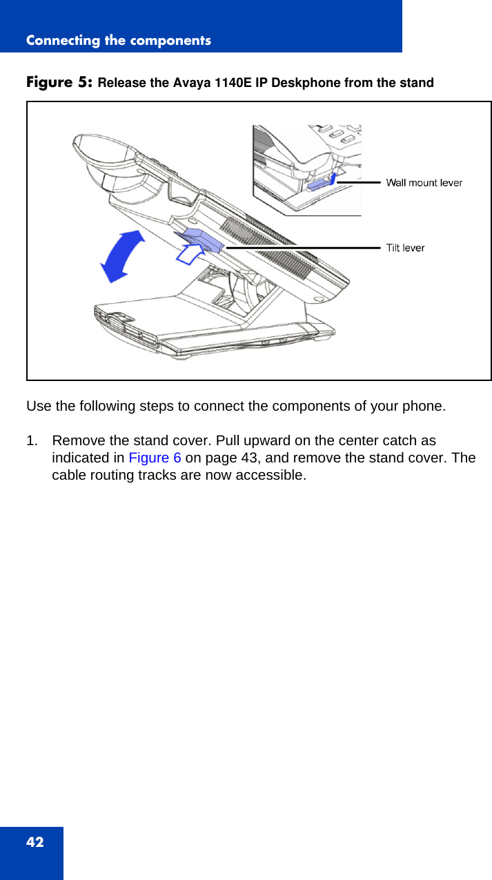 Connecting the components42Figure 5: Release the Avaya 1140E IP Deskphone from the standUse the following steps to connect the components of your phone.1. Remove the stand cover. Pull upward on the center catch as indicated in Figure 6 on page 43, and remove the stand cover. The cable routing tracks are now accessible.