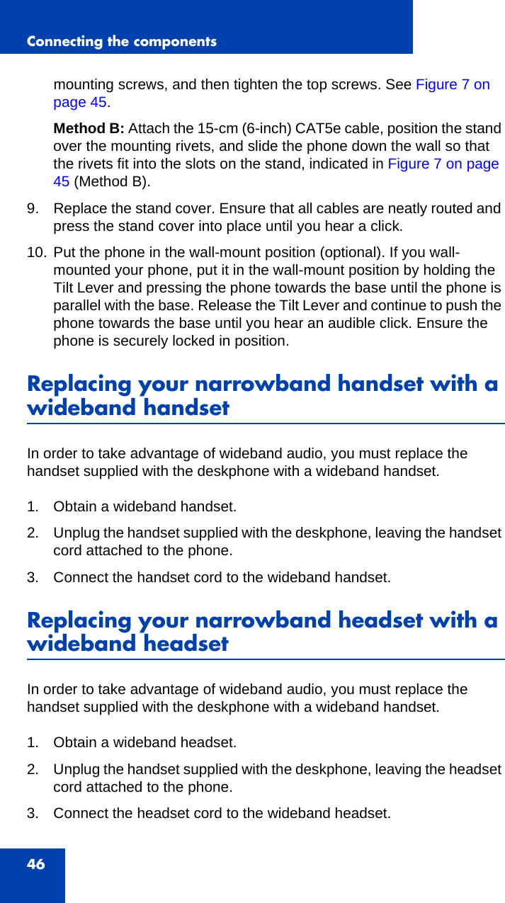 Connecting the components46mounting screws, and then tighten the top screws. See Figure 7 on page 45.Method B: Attach the 15-cm (6-inch) CAT5e cable, position the stand over the mounting rivets, and slide the phone down the wall so that the rivets fit into the slots on the stand, indicated in Figure 7 on page 45 (Method B).9. Replace the stand cover. Ensure that all cables are neatly routed and press the stand cover into place until you hear a click.10. Put the phone in the wall-mount position (optional). If you wall-mounted your phone, put it in the wall-mount position by holding the Tilt Lever and pressing the phone towards the base until the phone is parallel with the base. Release the Tilt Lever and continue to push the phone towards the base until you hear an audible click. Ensure the phone is securely locked in position.Replacing your narrowband handset with a wideband handsetIn order to take advantage of wideband audio, you must replace the handset supplied with the deskphone with a wideband handset. 1. Obtain a wideband handset.2. Unplug the handset supplied with the deskphone, leaving the handset cord attached to the phone.3. Connect the handset cord to the wideband handset.Replacing your narrowband headset with a wideband headsetIn order to take advantage of wideband audio, you must replace the handset supplied with the deskphone with a wideband handset. 1. Obtain a wideband headset.2. Unplug the handset supplied with the deskphone, leaving the headset cord attached to the phone.3. Connect the headset cord to the wideband headset.