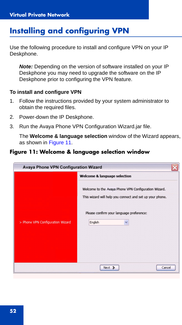 Virtual Private Network52Installing and configuring VPNUse the following procedure to install and configure VPN on your IP Deskphone.Note: Depending on the version of software installed on your IP Deskphone you may need to upgrade the software on the IP Deskphone prior to configuring the VPN feature. To install and configure VPN1. Follow the instructions provided by your system administrator to obtain the required files.2. Power-down the IP Deskphone.3. Run the Avaya Phone VPN Configuration Wizard.jar file.The Welcome &amp; language selection window of the Wizard appears, as shown in Figure 11.Figure 11: Welcome &amp; language selection window  