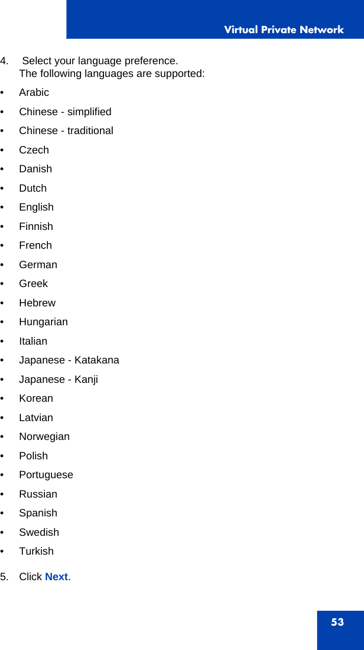 Virtual Private Network534.  Select your language preference.The following languages are supported:• Arabic• Chinese - simplified• Chinese - traditional• Czech•Danish•Dutch• English•Finnish•French•German•Greek•Hebrew• Hungarian• Italian• Japanese - Katakana• Japanese - Kanji• Korean•Latvian• Norwegian•Polish• Portuguese• Russian• Spanish•Swedish• Turkish5. Click Next.