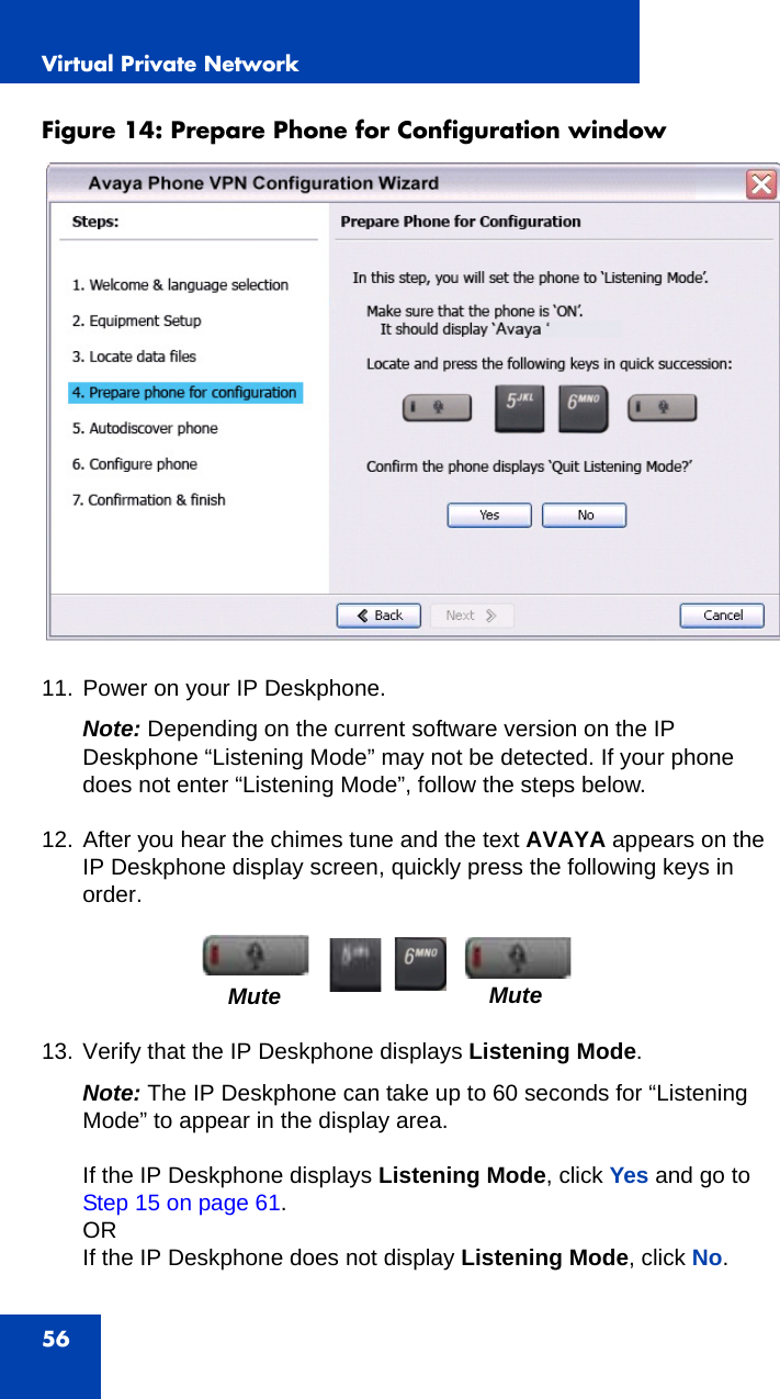 Virtual Private Network56Figure 14: Prepare Phone for Configuration window  11. Power on your IP Deskphone.Note: Depending on the current software version on the IP Deskphone “Listening Mode” may not be detected. If your phone does not enter “Listening Mode”, follow the steps below.12. After you hear the chimes tune and the text AVAYA appears on the IP Deskphone display screen, quickly press the following keys in order.13. Verify that the IP Deskphone displays Listening Mode.Note: The IP Deskphone can take up to 60 seconds for “Listening Mode” to appear in the display area.If the IP Deskphone displays Listening Mode, click Yes and go to Step 15 on page 61.ORIf the IP Deskphone does not display Listening Mode, click No.Mute Mute