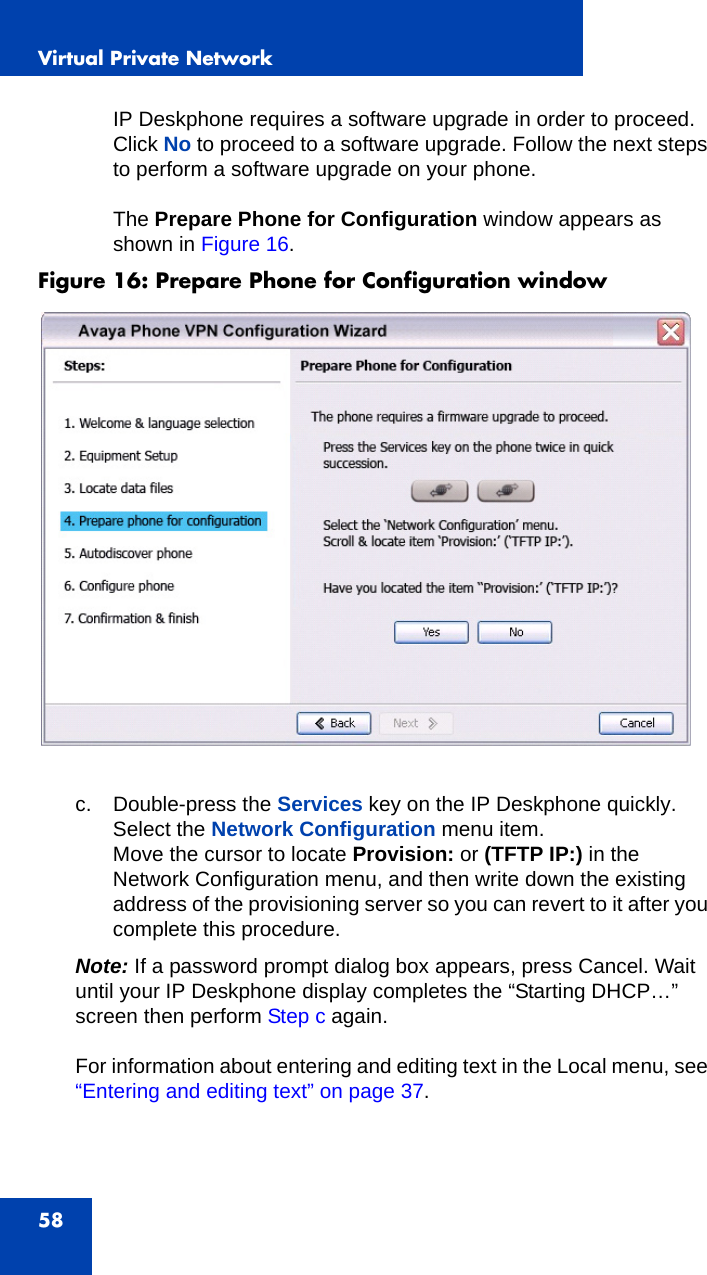 Virtual Private Network58IP Deskphone requires a software upgrade in order to proceed. Click No to proceed to a software upgrade. Follow the next steps to perform a software upgrade on your phone.The Prepare Phone for Configuration window appears as shown in Figure 16.Figure 16: Prepare Phone for Configuration window c. Double-press the Services key on the IP Deskphone quickly.Select the Network Configuration menu item.Move the cursor to locate Provision: or (TFTP IP:) in the Network Configuration menu, and then write down the existing address of the provisioning server so you can revert to it after you complete this procedure.Note: If a password prompt dialog box appears, press Cancel. Wait until your IP Deskphone display completes the “Starting DHCP…” screen then perform Step c again.For information about entering and editing text in the Local menu, see “Entering and editing text” on page 37.