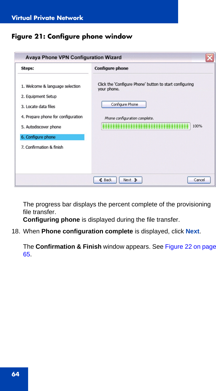 Virtual Private Network64Figure 21: Configure phone window The progress bar displays the percent complete of the provisioning file transfer. Configuring phone is displayed during the file transfer. 18. When Phone configuration complete is displayed, click Next.The Confirmation &amp; Finish window appears. See Figure 22 on page 65.