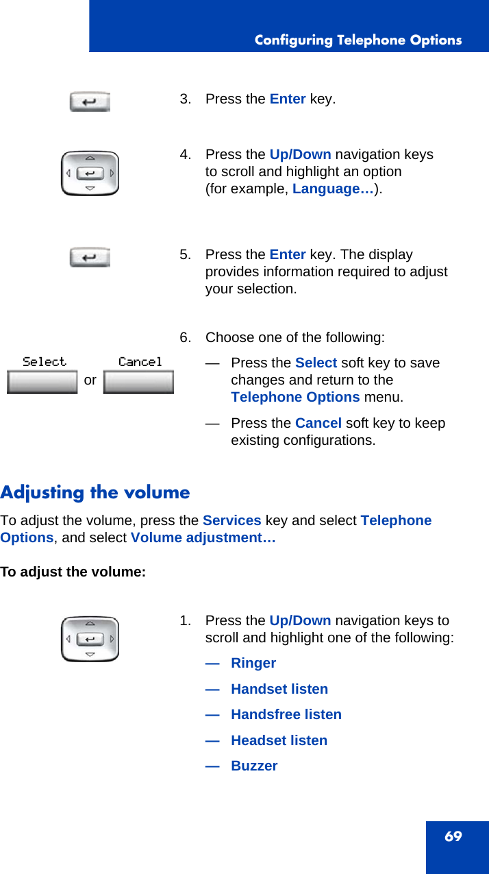 Configuring Telephone Options69Adjusting the volumeTo adjust the volume, press the Services key and select Telephone Options, and select Volume adjustment…To adjust the volume:3. Press the Enter key. 4. Press the Up/Down navigation keys to scroll and highlight an option (for example, Language…). 5. Press the Enter key. The display provides information required to adjust your selection. 6. Choose one of the following:— Press the Select soft key to save changes and return to the Telephone Options menu.— Press the Cancel soft key to keep existing configurations.1. Press the Up/Down navigation keys to scroll and highlight one of the following:— Ringer— Handset listen— Handsfree listen— Headset listen—Buzzeror 