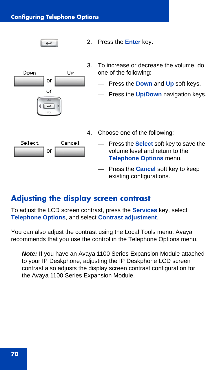 Configuring Telephone Options70Adjusting the display screen contrastTo adjust the LCD screen contrast, press the Services key, select Telephone Options, and select Contrast adjustment.You can also adjust the contrast using the Local Tools menu; Avaya recommends that you use the control in the Telephone Options menu.Note: If you have an Avaya 1100 Series Expansion Module attached to your IP Deskphone, adjusting the IP Deskphone LCD screen contrast also adjusts the display screen contrast configuration for the Avaya 1100 Series Expansion Module.2. Press the Enter key.or3. To increase or decrease the volume, do one of the following:— Press the Down and Up soft keys. —Press the Up/Down navigation keys. 4. Choose one of the following:—Press the Select soft key to save the volume level and return to the Telephone Options menu.— Press the Cancel soft key to keep existing configurations.or or 