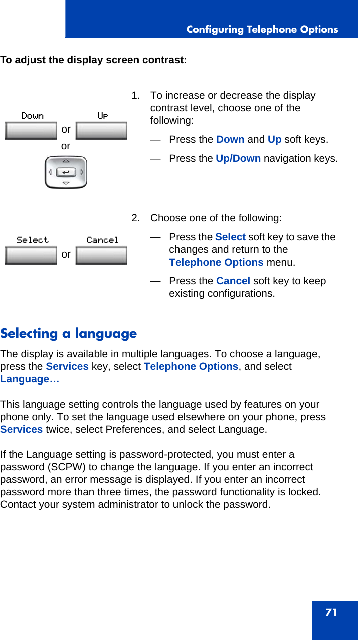 Configuring Telephone Options71To adjust the display screen contrast: Selecting a languageThe display is available in multiple languages. To choose a language, press the Services key, select Telephone Options, and select Language…This language setting controls the language used by features on your phone only. To set the language used elsewhere on your phone, press Services twice, select Preferences, and select Language.If the Language setting is password-protected, you must enter a password (SCPW) to change the language. If you enter an incorrect password, an error message is displayed. If you enter an incorrect password more than three times, the password functionality is locked. Contact your system administrator to unlock the password.or1. To increase or decrease the display contrast level, choose one of the following:— Press the Down and Up soft keys.—Press the Up/Down navigation keys. 2. Choose one of the following:—Press the Select soft key to save the changes and return to the Telephone Options menu.— Press the Cancel soft key to keep existing configurations.or or 