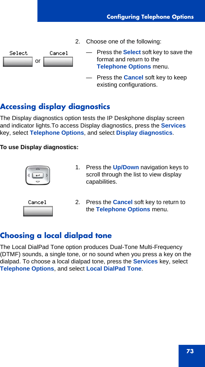 Configuring Telephone Options73Accessing display diagnosticsThe Display diagnostics option tests the IP Deskphone display screen and indicator lights.To access Display diagnostics, press the Services key, select Telephone Options, and select Display diagnostics.To use Display diagnostics:Choosing a local dialpad toneThe Local DialPad Tone option produces Dual-Tone Multi-Frequency (DTMF) sounds, a single tone, or no sound when you press a key on the dialpad. To choose a local dialpad tone, press the Services key, select Telephone Options, and select Local DialPad Tone. 2. Choose one of the following:—Press the Select soft key to save the format and return to the Telephone Options menu.— Press the Cancel soft key to keep existing configurations.1. Press the Up/Down navigation keys to scroll through the list to view display capabilities.2. Press the Cancel soft key to return to the Telephone Options menu.or 