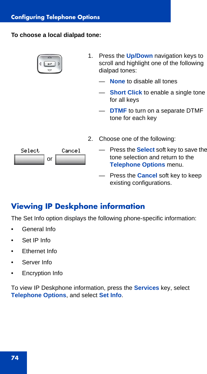 Configuring Telephone Options74To choose a local dialpad tone:Viewing IP Deskphone informationThe Set Info option displays the following phone-specific information:• General Info• Set IP Info• Ethernet Info• Server Info • Encryption InfoTo view IP Deskphone information, press the Services key, select Telephone Options, and select Set Info.1. Press the Up/Down navigation keys to scroll and highlight one of the following dialpad tones: —None to disable all tones—Short Click to enable a single tone for all keys—DTMF to turn on a separate DTMF tone for each key 2. Choose one of the following:—Press the Select soft key to save the tone selection and return to the Telephone Options menu.— Press the Cancel soft key to keep existing configurations.or 