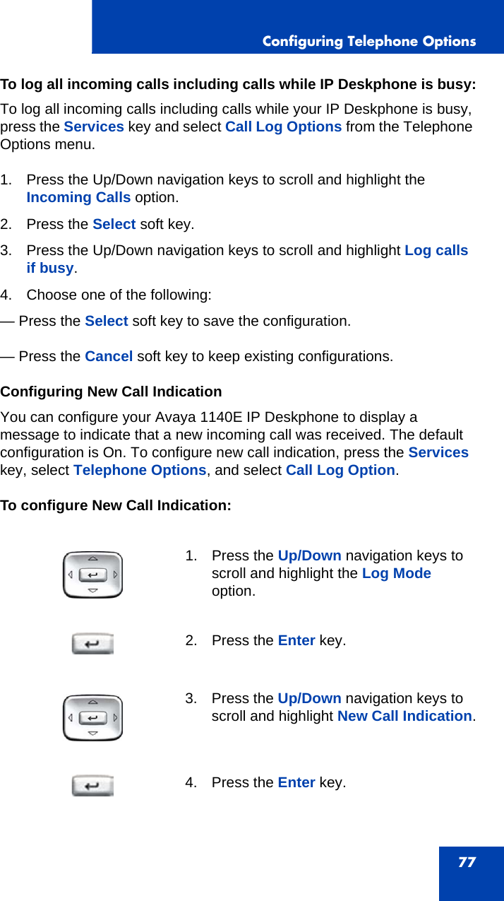 Configuring Telephone Options77To log all incoming calls including calls while IP Deskphone is busy:To log all incoming calls including calls while your IP Deskphone is busy, press the Services key and select Call Log Options from the Telephone Options menu.1. Press the Up/Down navigation keys to scroll and highlight the Incoming Calls option.2. Press the Select soft key.3. Press the Up/Down navigation keys to scroll and highlight Log calls if busy.4. Choose one of the following:— Press the Select soft key to save the configuration.— Press the Cancel soft key to keep existing configurations.Configuring New Call IndicationYou can configure your Avaya 1140E IP Deskphone to display a message to indicate that a new incoming call was received. The default configuration is On. To configure new call indication, press the Services key, select Telephone Options, and select Call Log Option.To configure New Call Indication:1. Press the Up/Down navigation keys to scroll and highlight the Log Mode option.2. Press the Enter key.3. Press the Up/Down navigation keys to scroll and highlight New Call Indication.4. Press the Enter key.