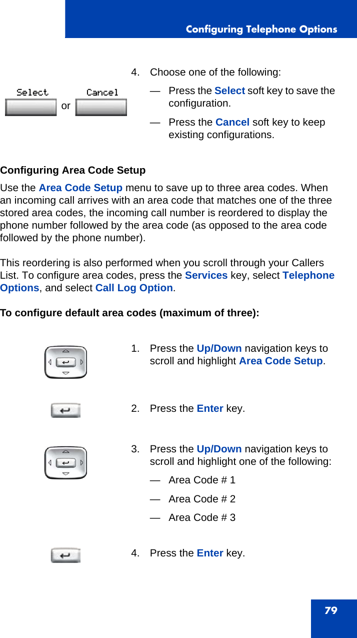 Configuring Telephone Options79Configuring Area Code SetupUse the Area Code Setup menu to save up to three area codes. When an incoming call arrives with an area code that matches one of the three stored area codes, the incoming call number is reordered to display the phone number followed by the area code (as opposed to the area code followed by the phone number). This reordering is also performed when you scroll through your Callers List. To configure area codes, press the Services key, select Telephone Options, and select Call Log Option.To configure default area codes (maximum of three): 4. Choose one of the following:—Press the Select soft key to save the configuration.— Press the Cancel soft key to keep existing configurations.1. Press the Up/Down navigation keys to scroll and highlight Area Code Setup.2. Press the Enter key.3. Press the Up/Down navigation keys to scroll and highlight one of the following:— Area Code # 1— Area Code # 2— Area Code # 34. Press the Enter key.or 